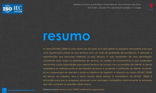 2
resumo
A norma ISO/IEC 20000 é uma norma da ISO para as TI que define os requisitos necessários para que
uma organização preste os seus serviços com um nível de qualidade de excelência. É aplicada a
organizações que procuram melhorar os seus serviços TI, que necessitam de uma abordagem
consistente para todos os prestadores de serviços na cadeia de fornecimento e que pretendem
demonstrar a sua capacidade para prestar serviços de acordo com os requisitos do cliente. A norma
estabelece as melhores práticas de trabalho de forma a aumentar a satisfação do cliente, focando-
se no compromisso de atender a todos os objetivos do negócio. A adoção da norma ISO/IEC 20000
ao serviço da indústria, será o tema central deste estudo. A importância da ISO/IEC 20000 é
primordial para que as empresas alcancem uma vantagem competitiva relativamente às empresas
que não cumprem os requisitos desta norma.
Palavras-chave: normas; iso/iec 20000; certificação; organização;
Mestrado em Ensino de Informática | Universidade de Trás-os-Montes e Alto Douro
ISO 20 000 | Docente: Prof. João Eduardo Quintela A. S. Varajão
www.iso20.webmark.com.pt
 