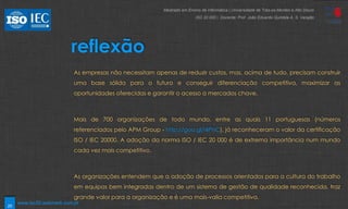 20
reflexão
As empresas não necessitam apenas de reduzir custos, mas, acima de tudo, precisam construir
uma base sólida para o futuro e conseguir diferenciação competitiva, maximizar as
oportunidades oferecidas e garantir o acesso a mercados chave.
Mais de 700 organizações de todo mundo, entre as quais 11 portuguesas (números
referenciados pelo APM Group - http://goo.gl/i4PnC), já reconheceram o valor da certificação
ISO / IEC 20000. A adoção da norma ISO / IEC 20 000 é de extrema importância num mundo
cada vez mais competitivo.
As organizações entendem que a adoção de processos orientados para a cultura do trabalho
em equipas bem integradas dentro de um sistema de gestão de qualidade reconhecida, traz
grande valor para a organização e é uma mais-valia competitiva.
Mestrado em Ensino de Informática | Universidade de Trás-os-Montes e Alto Douro
ISO 20 000 | Docente: Prof. João Eduardo Quintela A. S. Varajão
www.iso20.webmark.com.pt
 