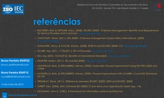 22
referências
• BUCHSEIN, Ralf, & DETTMER, Klaus. (2008). ISO/IEC 20000 - IT Service Management -Benefits and Requirements
for Service Providers and Customers http://goo.gl/jVUcB
• CRUTCHLEY, Steve. (2011). ISO 20000 - IT Service Management System EXIN, International. (2009)
http://goo.gl/iBQGs
• DUGMORE, Jenny, & TAYLOR, Sharon. (2008). ITIL® V3 and ISO/IEC 20000. 2-5 http://goo.gl/NTwgO
• GLOBE, Nox. (2011, 17-02-2011). ITIL v3 Processes http://goo.gl/19jVZ
• ISO, org. (2012, 10-03-2013). Benefits of International Standards http://goo.gl/jRnmD
• KEMPTER, Stefan. (2011). ITIL and ISO 20000 http://goo.gl/4773H
• MUTAFELIJA, Boris, & STROMBERG, Harvey. (2003). Systematic Process Improvement Using ISO 9001:2000 and
CMMI
• MUTAFELIJA, Boris, & STROMBERG, Harvey. (2009). Process Improvement with CMMI®v1.2 and ISO Standards.
65-100.
• TREMBLAY, Steve. (2011). Differences between ISO/IEC 20000: 2005 and ISO/IEC 20000
• TURBITT, Ken. (2006). BMC Software ISO 20000: O que deve uma organização fazer? (pp. 1-8).
• ZACHMAN, John A. (1987). A framework for information systems architecture.
Bruno Ferreira @54923
bruno_iesf@hotmail.com
Nuno Pereira @54915
nuno88fafe@hotmail.com
14 de maio de 2013
Mestrado em Ensino de Informática | Universidade de Trás-os-Montes e Alto Douro
ISO 20 000 | Docente: Prof. João Eduardo Quintela A. S. Varajão
www.iso20.webmark.com.pt
 