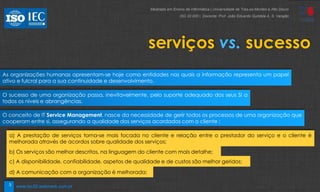 3
serviços vs. sucesso
As organizações humanas apresentam-se hoje como entidades nas quais a informação representa um papel
ativo e fulcral para a sua continuidade e desenvolvimento.
O sucesso de uma organização passa, inevitavelmente, pelo suporte adequado dos seus SI a
todos os níveis e abrangências.
O conceito de IT Service Management, nasce da necessidade de gerir todos os processos de uma organização que
cooperam entre si, assegurando a qualidade dos serviços acordados com o cliente :
a) A prestação de serviços torna-se mais focada no cliente e relação entre o prestador do serviço e o cliente é
melhorada através de acordos sobre qualidade dos serviços;
b) Os serviços são melhor descritos, na linguagem do cliente com mais detalhe;
c) A disponibilidade, confiabilidade, aspetos de qualidade e de custos são melhor geridos;
d) A comunicação com a organização é melhorada;
Mestrado em Ensino de Informática | Universidade de Trás-os-Montes e Alto Douro
ISO 20 000 | Docente: Prof. João Eduardo Quintela A. S. Varajão
www.iso20.webmark.com.pt
 