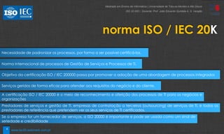 4
norma ISO / IEC 20K
Necessidade de padronizar os processos, por forma a ser possível certificá-los.
Norma Internacional de processos de Gestão de Serviços e Processos de TI.
Objetivo da certificação ISO / IEC 200000 passa por promover a adoção de uma abordagem de processos integrados
Serviços geridos de forma eficaz para atender aos requisitos do negócio e do cliente.
A certificação ISO / IEC 20000 é o meio de reconhecimento e aferição dos processos de TI para os negócios e
organizações
Prestadores de serviços e gestão de TI, empresas de contratação a terceiros (outsourcing) de serviços de TI, e todos os
prestadores de referência que pretendem ver os seus serviços de TI certificados.
Se a empresa for um fornecedor de serviços, a ISO 20000 é importante e pode ser usada como um sinal de
seriedade e credibilidade
Mestrado em Ensino de Informática | Universidade de Trás-os-Montes e Alto Douro
ISO 20 000 | Docente: Prof. João Eduardo Quintela A. S. Varajão
www.iso20.webmark.com.pt
 