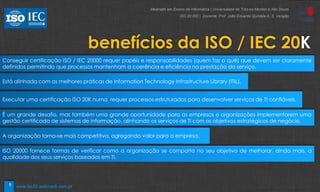 9
benefícios da ISO / IEC 20K
Conseguir certificação ISO / IEC 20000 requer papéis e responsabilidades (quem faz o quê) que devem ser claramente
definidos permitindo que processos mantenham a coerência e eficiência na prestação do serviço.
Está alinhada com as melhores práticas de Information Technology Infrastructure Library (ITIL).
Executar uma certificação ISO 20K numa requer processos estruturados para desenvolver serviços de TI confiáveis.
É um grande desafio, mas também uma grande oportunidade para as empresas e organizações implementarem uma
gestão certificada de sistemas de informação, alinhando os serviços de TI com os objetivos estratégicos de negócio.
A organização torna-se mais competitiva, agregando valor para a empresa.
ISO 20000 fornece formas de verificar como a organização se comporta no seu objetivo de melhorar, ainda mais, a
qualidade dos seus serviços baseados em TI.
Mestrado em Ensino de Informática | Universidade de Trás-os-Montes e Alto Douro
ISO 20 000 | Docente: Prof. João Eduardo Quintela A. S. Varajão
www.iso20.webmark.com.pt
 