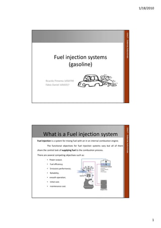 1/18/2010
1
Fuel injection systems
(gasoline)
Ricardo Pimenta 1050799
Fábio Daniel 1050357
What is a Fuel injection system
Fuel injection is a system for mixing fuel with air in an internal combustion engine.
The functional objectives for fuel injection systems vary but all of them
share the central task of supplying fuel to the combustion process.
There are several competing objectives such as:
• Power output;
• Fuel efficiency;
• Emissions performance;
• Reliability;
• smooth operation;
• initial cost;
• maintenance cost.
 
