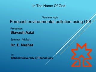 In The Name Of God
Seminar Advisor:
Dr. E. Neshat
Seminar topic:
Forecast environmental pollution using GIS
Presenter:
Siavash Azizi
at:
Sahand University of Technology
 