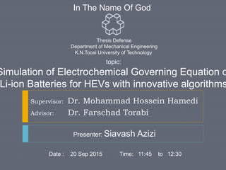 In The Name Of God
Supervisor: Dr. Mohammad Hossein Hamedi
Advisor: Dr. Farschad Torabi
topic:
Simulation of Electrochemical Governing Equation o
Li-ion Batteries for HEVs with innovative algorithms
Presenter: Siavash Azizi
Date : 20 Sep 2015 Time: 11:45 to 12:30
Thesis Defense
Department of Mechanical Engineering
K.N.Toosi University of Technology
 