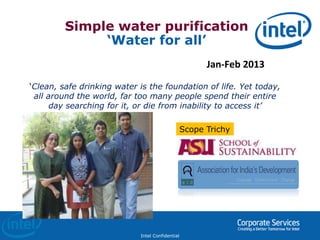 Intel Confidential
Simple water purification
‘Water for all’
Jan-Feb 2013
‘Clean, safe drinking water is the foundation of life. Yet today,
all around the world, far too many people spend their entire
day searching for it, or die from inability to access it’
Scope Trichy
 