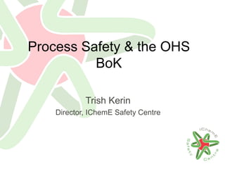 Process Safety & the OHS
BoK
Trish Kerin
Director, IChemE Safety Centre
 