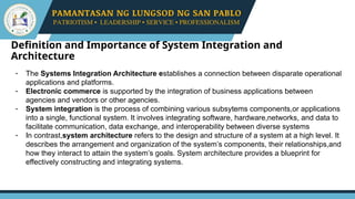 Definition and Importance of System Integration and
Architecture
- The Systems Integration Architecture establishes a connection between disparate operational
applications and platforms.
- Electronic commerce is supported by the integration of business applications between
agencies and vendors or other agencies.
- System integration is the process of combining various subsytems components,or applications
into a single, functional system. It involves integrating software, hardware,networks, and data to
facilitate communication, data exchange, and interoperability between diverse systems
- In contrast,system architecture refers to the design and structure of a system at a high level. It
describes the arrangement and organization of the system’s components, their relationships,and
how they interact to attain the system’s goals. System architecture provides a blueprint for
effectively constructing and integrating systems.
 