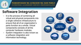 Software Integration
- It is the process of combining all
virtual and physical components into
a single cohesive infrastructure to
ensure that all of an organization’s
parts function as a whole. Virtual
components consists of all the
computer hardware modules.
- System integration is also known as
a software integration and
information technology.
 