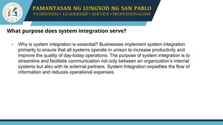 What purpose does system integration serve?
- Why is system integration is essential? Businesses implement system integration
primarily to ensure that all systems operate in unison to increase productivity and
improve the quality of day-today operations. The purpose of system integration is to
streamline and facilitate communication not only between an organization’s internal
systems but also with its external partners. System Integration expedites the flow of
information and reduces operational expenses.
 