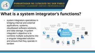What is a system integrator’s functions?
- system integrators specializes in
bridging internal and external
applications, systems,
cloudbased software solutions,
and data storage. A system
integrator’s objective is to
combine multiple subsytems into
a singular integrated solution
and ensure that they operate in
tandem
 