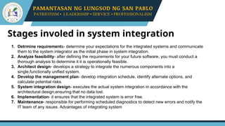 Stages involed in system integration
1. Detrmine requirements- determine your expectations for the integrated systems and communicate
them to the system integrator as the initial phase in system integration.
2. Analyze feasibility- after defining the requirements for your future software, you must conduct a
thorough analysis to determine it it is operationally feasible.
3. Architect design- develops a strategy to integrate the numerous components into a
single,functionally unified system.
4. Develop the management plan- develop integration schedule, identify alternate options, and
calculate potential risks.
5. System integration design- executes the actual system integration in accordance with the
architectural design,ensuring that no data lost.
6. Implementation- it ensures that the integrated system is error free.
7. Maintenance- responsible for performing scheduled diagnostics to detect new errors and notify the
IT team of any issues. Advantages of integrating system
 