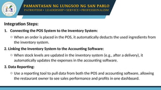 Integration Steps:
1. Connecting the POS System to the Inventory System:
o When an order is placed in the POS, it automatically deducts the used ingredients from
the inventory system.
2. Linking the Inventory System to the Accounting Software:
o When stock levels are updated in the inventory system (e.g., after a delivery), it
automatically updates the expenses in the accounting software.
3. Data Reporting:
o Use a reporting tool to pull data from both the POS and accounting software, allowing
the restaurant owner to see sales performance and profits in one dashboard.
 