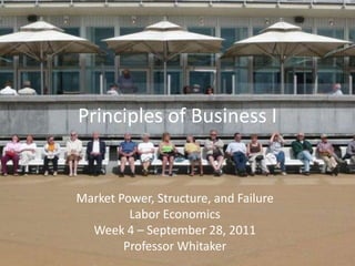 Principles of Business I Market Power, Structure, and Failure Labor Economics Week 4 – September 28, 2011 Professor Whitaker 