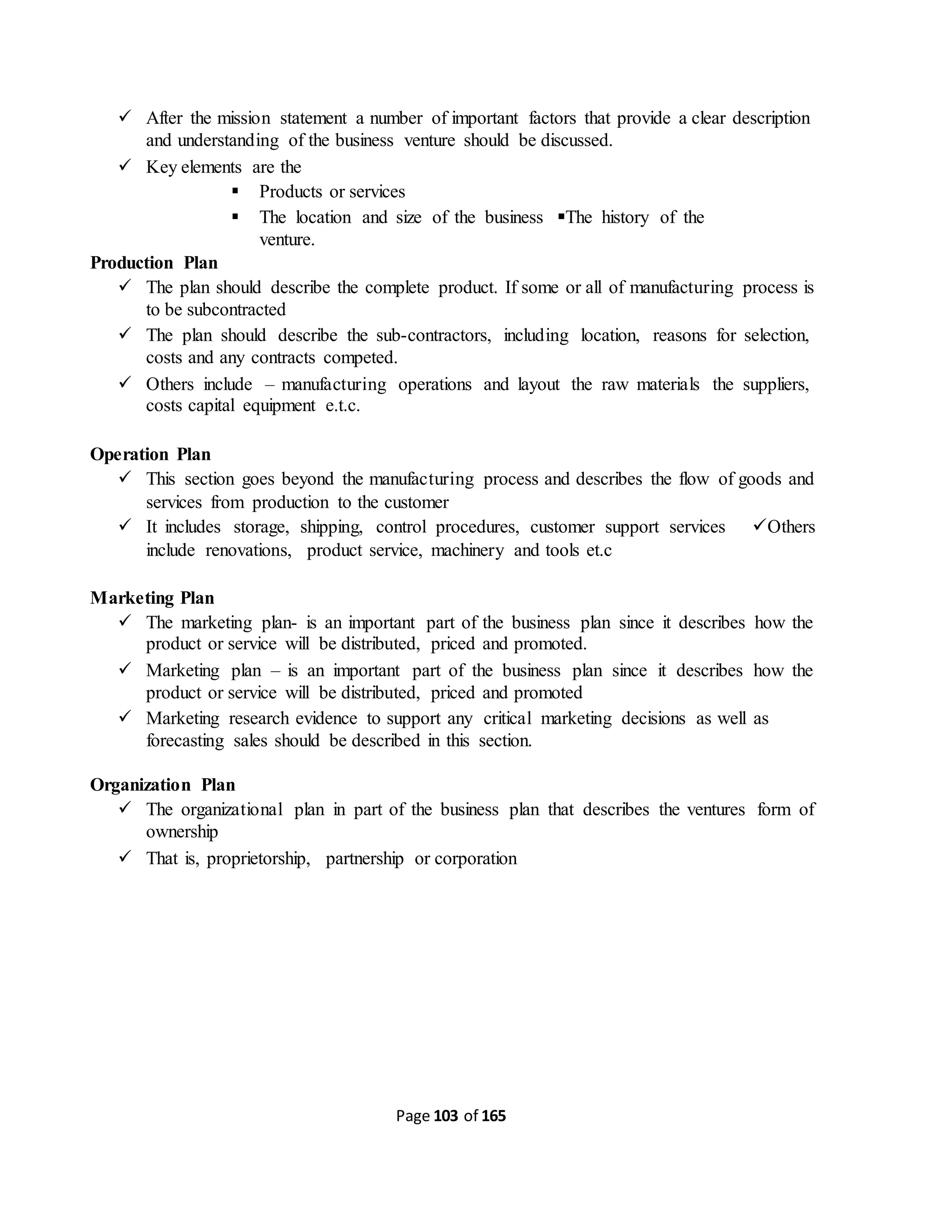 Page 103 of 165
 After the mission statement a number of important factors that provide a clear description
and understanding of the business venture should be discussed.
 Key elements are the
 Products or services
 The location and size of the business The history of the
venture.
Production Plan
 The plan should describe the complete product. If some or all of manufacturing process is
to be subcontracted
 The plan should describe the sub-contractors, including location, reasons for selection,
costs and any contracts competed.
 Others include – manufacturing operations and layout the raw materials the suppliers,
costs capital equipment e.t.c.
Operation Plan
 This section goes beyond the manufacturing process and describes the flow of goods and
services from production to the customer
 It includes storage, shipping, control procedures, customer support services Others
include renovations, product service, machinery and tools et.c
Marketing Plan
 The marketing plan- is an important part of the business plan since it describes how the
product or service will be distributed, priced and promoted.
 Marketing plan – is an important part of the business plan since it describes how the
product or service will be distributed, priced and promoted
 Marketing research evidence to support any critical marketing decisions as well as
forecasting sales should be described in this section.
Organization Plan
 The organizational plan in part of the business plan that describes the ventures form of
ownership
 That is, proprietorship, partnership or corporation
 