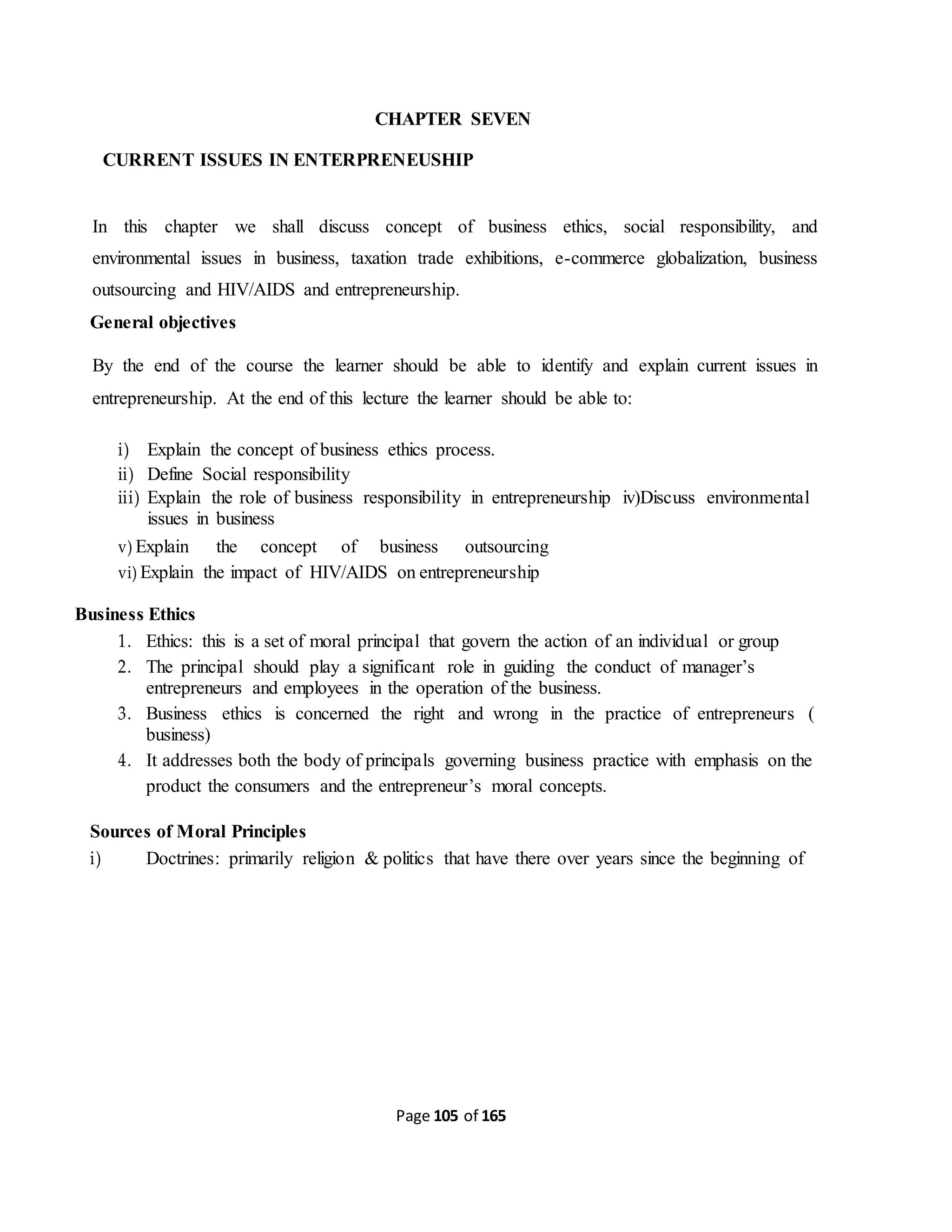 Page 105 of 165
CHAPTER SEVEN
CURRENT ISSUES IN ENTERPRENEUSHIP
In this chapter we shall discuss concept of business ethics, social responsibility, and
environmental issues in business, taxation trade exhibitions, e-commerce globalization, business
outsourcing and HIV/AIDS and entrepreneurship.
General objectives
By the end of the course the learner should be able to identify and explain current issues in
entrepreneurship. At the end of this lecture the learner should be able to:
i) Explain the concept of business ethics process.
ii) Define Social responsibility
iii) Explain the role of business responsibility in entrepreneurship iv)Discuss environmental
issues in business
v) Explain the concept of business outsourcing
vi) Explain the impact of HIV/AIDS on entrepreneurship
Business Ethics
1. Ethics: this is a set of moral principal that govern the action of an individual or group
2. The principal should play a significant role in guiding the conduct of manager’s
entrepreneurs and employees in the operation of the business.
3. Business ethics is concerned the right and wrong in the practice of entrepreneurs (
business)
4. It addresses both the body of principals governing business practice with emphasis on the
product the consumers and the entrepreneur’s moral concepts.
Sources of Moral Principles
i) Doctrines: primarily religion & politics that have there over years since the beginning of
 