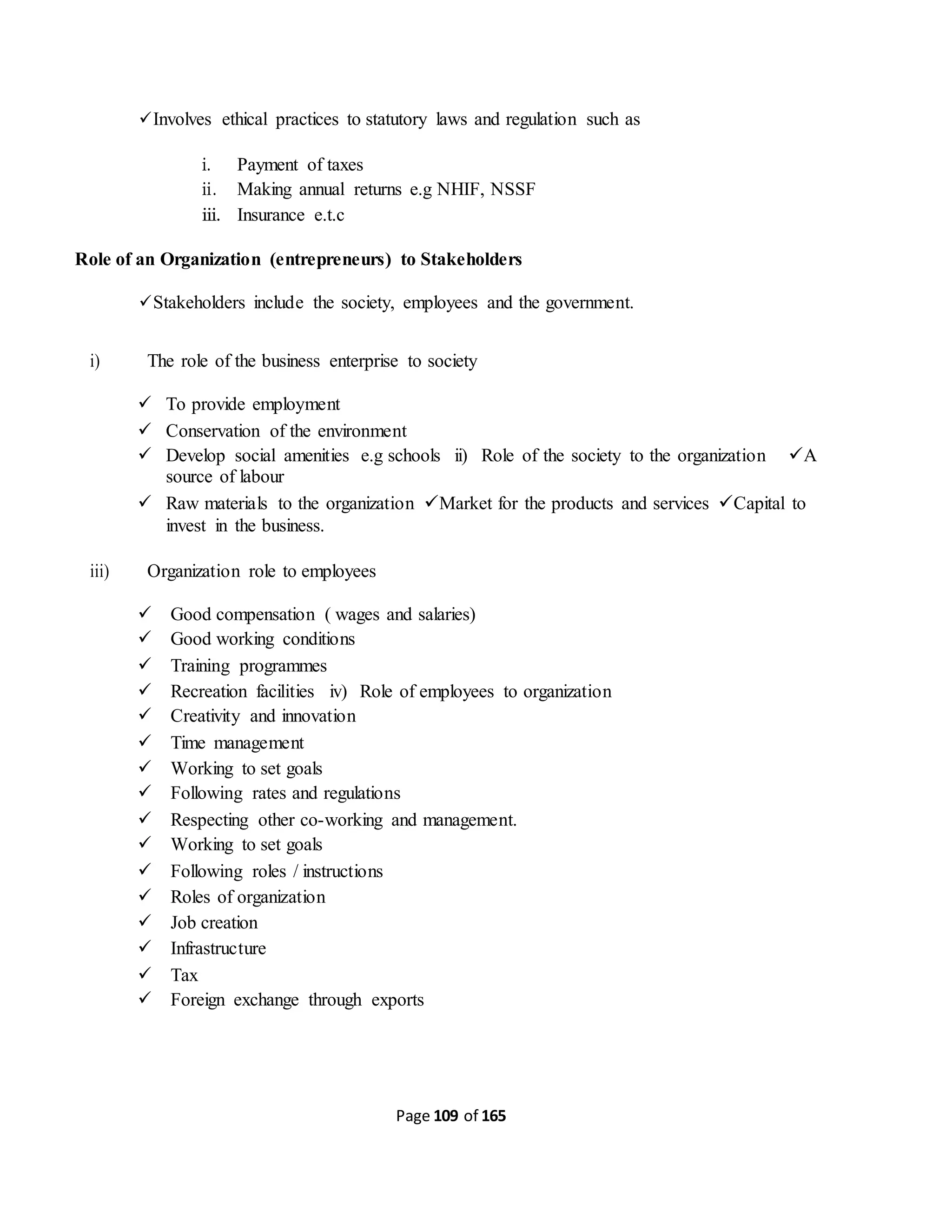 Page 109 of 165
Involves ethical practices to statutory laws and regulation such as
i. Payment of taxes
ii. Making annual returns e.g NHIF, NSSF
iii. Insurance e.t.c
Role of an Organization (entrepreneurs) to Stakeholders
Stakeholders include the society, employees and the government.
i) The role of the business enterprise to society
 To provide employment
 Conservation of the environment
 Develop social amenities e.g schools ii) Role of the society to the organization A
source of labour
 Raw materials to the organization Market for the products and services Capital to
invest in the business.
iii) Organization role to employees
 Good compensation ( wages and salaries)
 Good working conditions
 Training programmes
 Recreation facilities iv) Role of employees to organization
 Creativity and innovation
 Time management
 Working to set goals
 Following rates and regulations
 Respecting other co-working and management.
 Working to set goals
 Following roles / instructions
 Roles of organization
 Job creation
 Infrastructure
 Tax
 Foreign exchange through exports
 