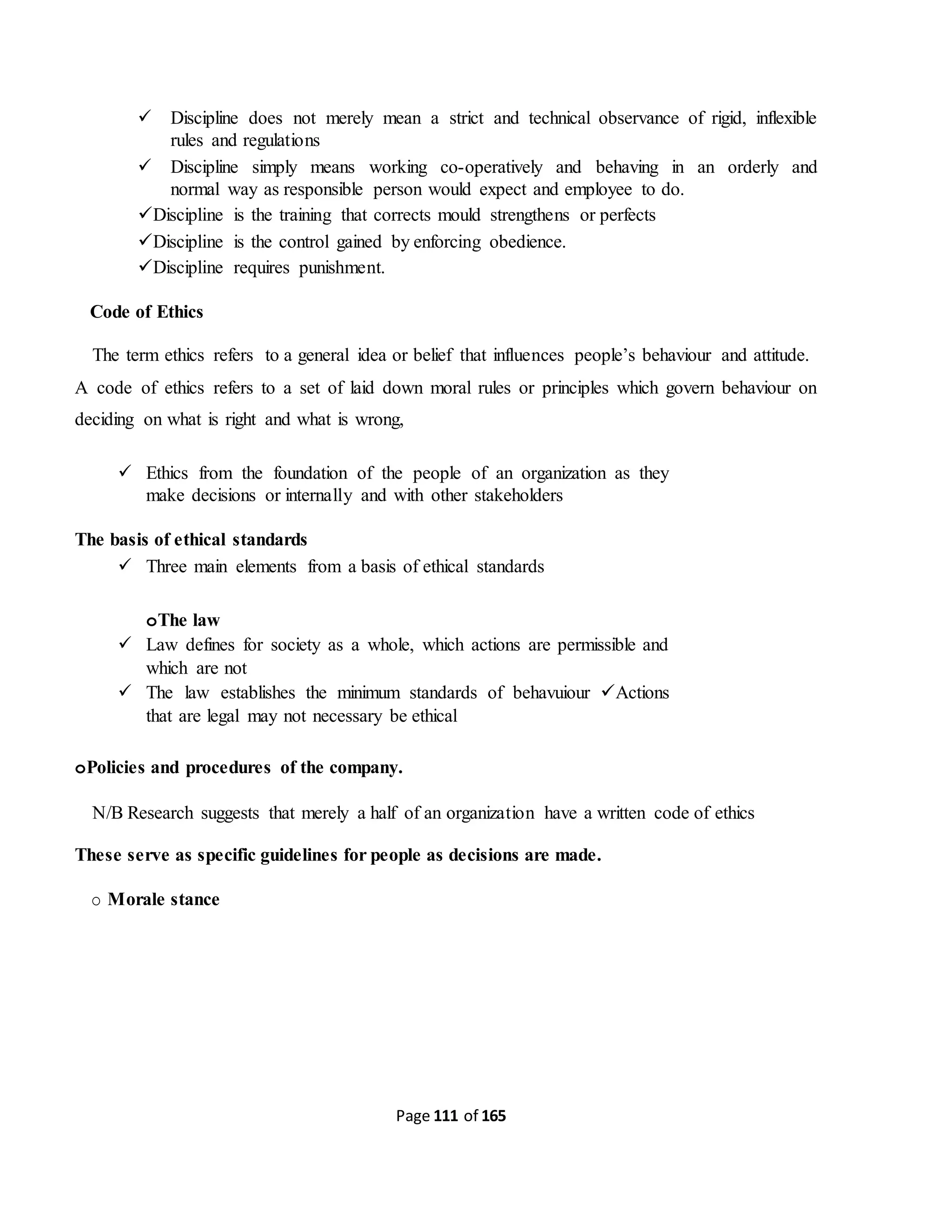 Page 111 of 165
 Discipline does not merely mean a strict and technical observance of rigid, inflexible
rules and regulations
 Discipline simply means working co-operatively and behaving in an orderly and
normal way as responsible person would expect and employee to do.
Discipline is the training that corrects mould strengthens or perfects
Discipline is the control gained by enforcing obedience.
Discipline requires punishment.
Code of Ethics
The term ethics refers to a general idea or belief that influences people’s behaviour and attitude.
A code of ethics refers to a set of laid down moral rules or principles which govern behaviour on
deciding on what is right and what is wrong,
 Ethics from the foundation of the people of an organization as they
make decisions or internally and with other stakeholders
The basis of ethical standards
 Three main elements from a basis of ethical standards
oThe law
 Law defines for society as a whole, which actions are permissible and
which are not
 The law establishes the minimum standards of behavuiour Actions
that are legal may not necessary be ethical
oPolicies and procedures of the company.
N/B Research suggests that merely a half of an organization have a written code of ethics
These serve as specific guidelines for people as decisions are made.
o Morale stance
 