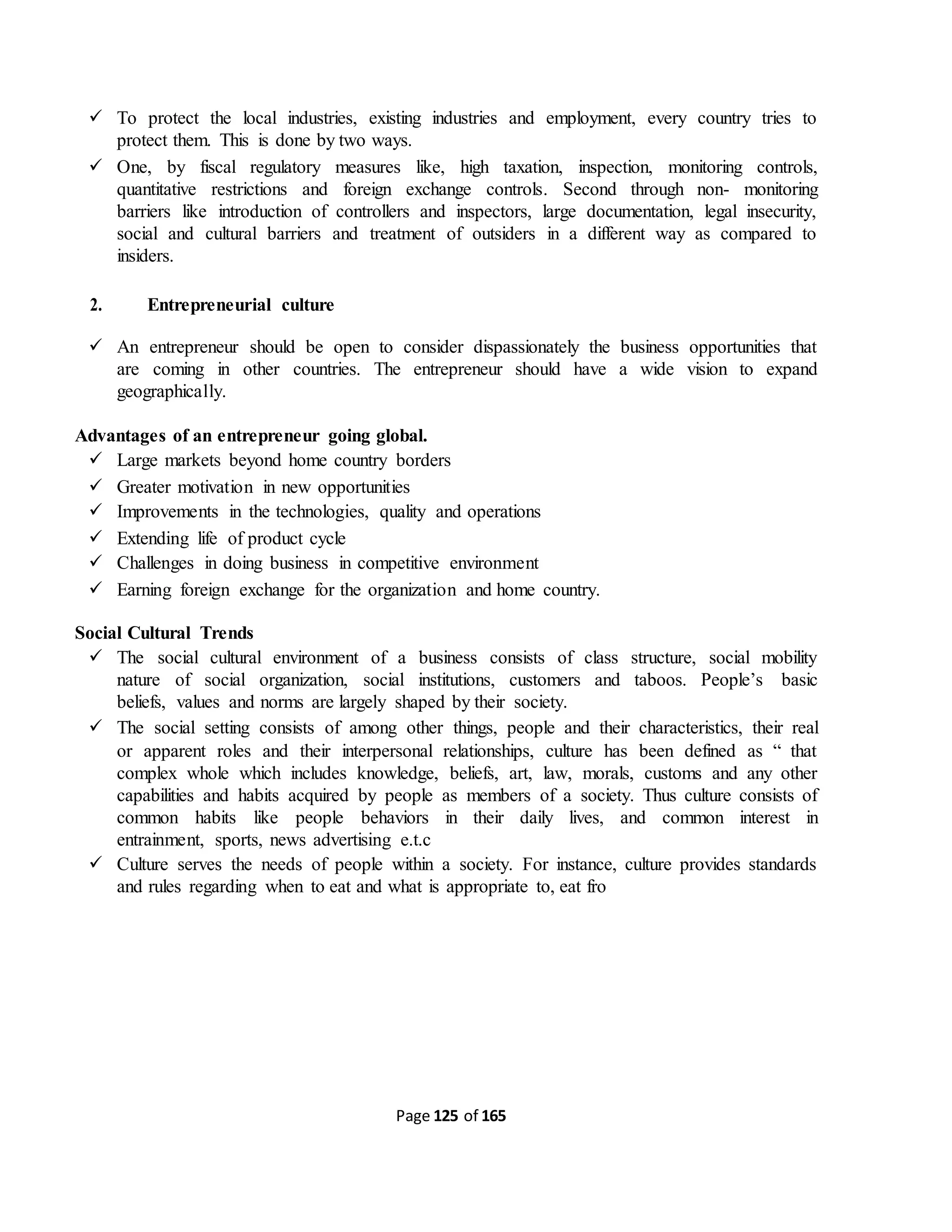 Page 125 of 165
 To protect the local industries, existing industries and employment, every country tries to
protect them. This is done by two ways.
 One, by fiscal regulatory measures like, high taxation, inspection, monitoring controls,
quantitative restrictions and foreign exchange controls. Second through non- monitoring
barriers like introduction of controllers and inspectors, large documentation, legal insecurity,
social and cultural barriers and treatment of outsiders in a different way as compared to
insiders.
2. Entrepreneurial culture
 An entrepreneur should be open to consider dispassionately the business opportunities that
are coming in other countries. The entrepreneur should have a wide vision to expand
geographically.
Advantages of an entrepreneur going global.
 Large markets beyond home country borders
 Greater motivation in new opportunities
 Improvements in the technologies, quality and operations
 Extending life of product cycle
 Challenges in doing business in competitive environment
 Earning foreign exchange for the organization and home country.
Social Cultural Trends
 The social cultural environment of a business consists of class structure, social mobility
nature of social organization, social institutions, customers and taboos. People’s basic
beliefs, values and norms are largely shaped by their society.
 The social setting consists of among other things, people and their characteristics, their real
or apparent roles and their interpersonal relationships, culture has been defined as “ that
complex whole which includes knowledge, beliefs, art, law, morals, customs and any other
capabilities and habits acquired by people as members of a society. Thus culture consists of
common habits like people behaviors in their daily lives, and common interest in
entrainment, sports, news advertising e.t.c
 Culture serves the needs of people within a society. For instance, culture provides standards
and rules regarding when to eat and what is appropriate to, eat fro
 