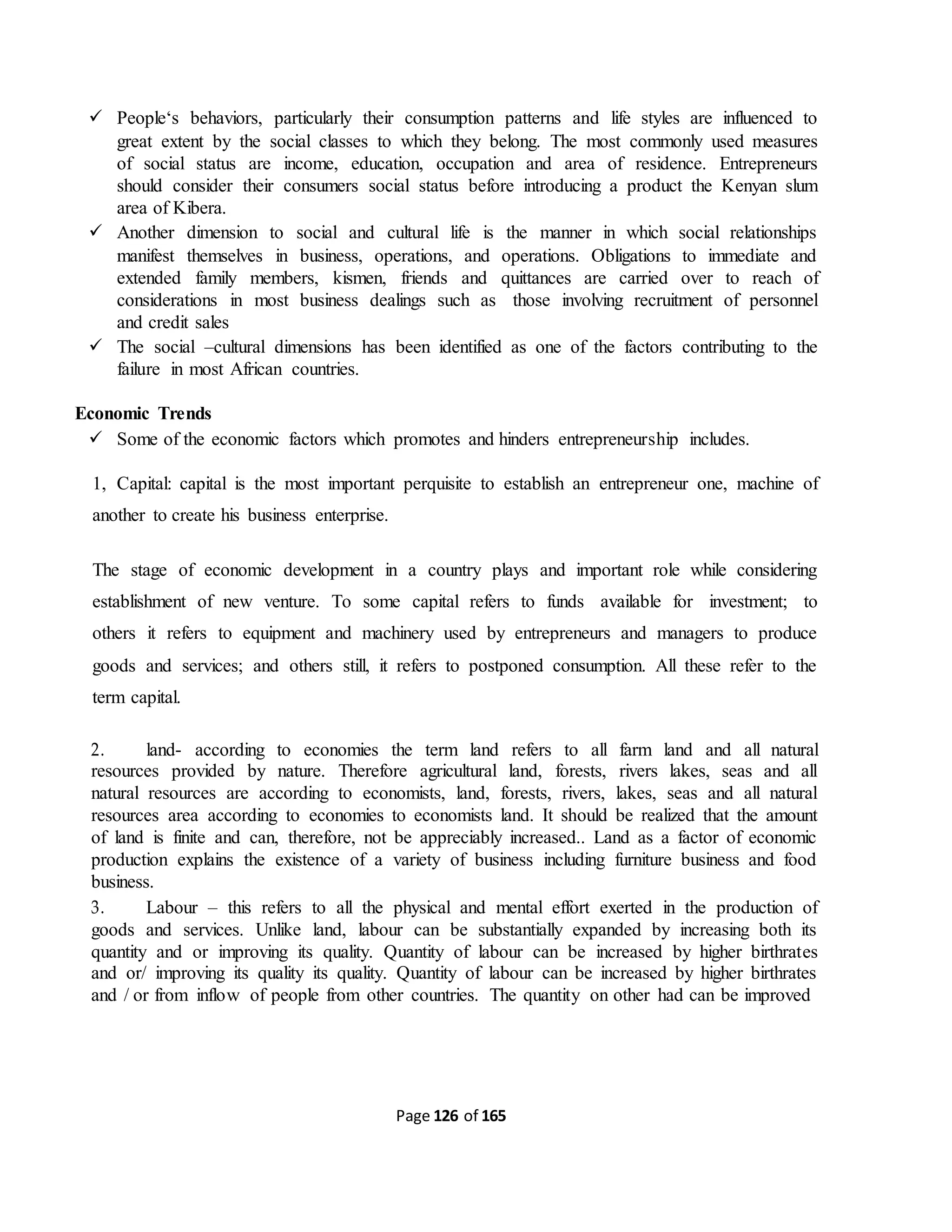 Page 126 of 165
 People‘s behaviors, particularly their consumption patterns and life styles are influenced to
great extent by the social classes to which they belong. The most commonly used measures
of social status are income, education, occupation and area of residence. Entrepreneurs
should consider their consumers social status before introducing a product the Kenyan slum
area of Kibera.
 Another dimension to social and cultural life is the manner in which social relationships
manifest themselves in business, operations, and operations. Obligations to immediate and
extended family members, kismen, friends and quittances are carried over to reach of
considerations in most business dealings such as those involving recruitment of personnel
and credit sales
 The social –cultural dimensions has been identified as one of the factors contributing to the
failure in most African countries.
Economic Trends
 Some of the economic factors which promotes and hinders entrepreneurship includes.
1, Capital: capital is the most important perquisite to establish an entrepreneur one, machine of
another to create his business enterprise.
The stage of economic development in a country plays and important role while considering
establishment of new venture. To some capital refers to funds available for investment; to
others it refers to equipment and machinery used by entrepreneurs and managers to produce
goods and services; and others still, it refers to postponed consumption. All these refer to the
term capital.
2. land- according to economies the term land refers to all farm land and all natural
resources provided by nature. Therefore agricultural land, forests, rivers lakes, seas and all
natural resources are according to economists, land, forests, rivers, lakes, seas and all natural
resources area according to economies to economists land. It should be realized that the amount
of land is finite and can, therefore, not be appreciably increased.. Land as a factor of economic
production explains the existence of a variety of business including furniture business and food
business.
3. Labour – this refers to all the physical and mental effort exerted in the production of
goods and services. Unlike land, labour can be substantially expanded by increasing both its
quantity and or improving its quality. Quantity of labour can be increased by higher birthrates
and or/ improving its quality its quality. Quantity of labour can be increased by higher birthrates
and / or from inflow of people from other countries. The quantity on other had can be improved
 
