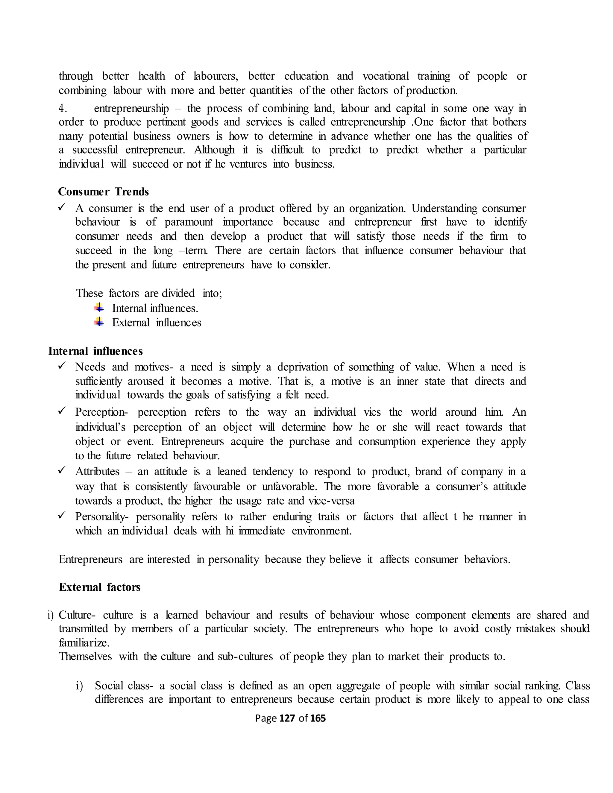 Page 127 of 165
through better health of labourers, better education and vocational training of people or
combining labour with more and better quantities of the other factors of production.
4. entrepreneurship – the process of combining land, labour and capital in some one way in
order to produce pertinent goods and services is called entrepreneurship .One factor that bothers
many potential business owners is how to determine in advance whether one has the qualities of
a successful entrepreneur. Although it is difficult to predict to predict whether a particular
individual will succeed or not if he ventures into business.
Consumer Trends
 A consumer is the end user of a product offered by an organization. Understanding consumer
behaviour is of paramount importance because and entrepreneur first have to identify
consumer needs and then develop a product that will satisfy those needs if the firm to
succeed in the long –term. There are certain factors that influence consumer behaviour that
the present and future entrepreneurs have to consider.
These factors are divided into;
Internal influences.
External influences
Internal influences
 Needs and motives- a need is simply a deprivation of something of value. When a need is
sufficiently aroused it becomes a motive. That is, a motive is an inner state that directs and
individual towards the goals of satisfying a felt need.
 Perception- perception refers to the way an individual vies the world around him. An
individual’s perception of an object will determine how he or she will react towards that
object or event. Entrepreneurs acquire the purchase and consumption experience they apply
to the future related behaviour.
 Attributes – an attitude is a leaned tendency to respond to product, brand of company in a
way that is consistently favourable or unfavorable. The more favorable a consumer’s attitude
towards a product, the higher the usage rate and vice-versa
 Personality- personality refers to rather enduring traits or factors that affect t he manner in
which an individual deals with hi immediate environment.
Entrepreneurs are interested in personality because they believe it affects consumer behaviors.
External factors
i) Culture- culture is a learned behaviour and results of behaviour whose component elements are shared and
transmitted by members of a particular society. The entrepreneurs who hope to avoid costly mistakes should
familiarize.
Themselves with the culture and sub-cultures of people they plan to market their products to.
i) Social class- a social class is defined as an open aggregate of people with similar social ranking. Class
differences are important to entrepreneurs because certain product is more likely to appeal to one class
 