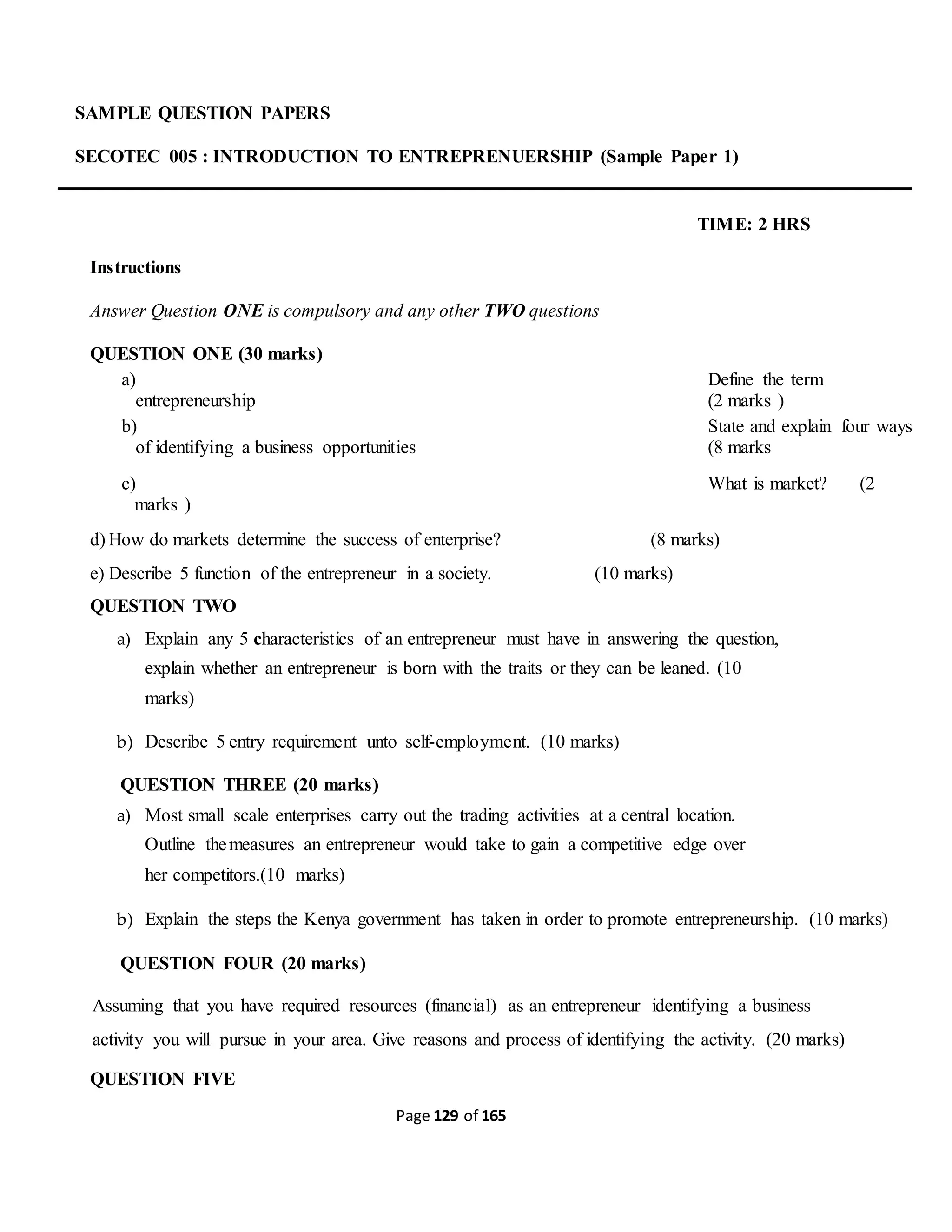 Page 129 of 165
SAMPLE QUESTION PAPERS
SECOTEC 005 : INTRODUCTION TO ENTREPRENUERSHIP (Sample Paper 1)
TIME: 2 HRS
Instructions
Answer Question ONE is compulsory and any other TWO questions
QUESTION ONE (30 marks)
a) Define the term
entrepreneurship (2 marks )
b) State and explain four ways
of identifying a business opportunities (8 marks
c) What is market? (2
marks )
d) How do markets determine the success of enterprise? (8 marks)
e) Describe 5 function of the entrepreneur in a society. (10 marks)
QUESTION TWO
a) Explain any 5 characteristics of an entrepreneur must have in answering the question,
explain whether an entrepreneur is born with the traits or they can be leaned. (10
marks)
b) Describe 5 entry requirement unto self-employment. (10 marks)
QUESTION THREE (20 marks)
a) Most small scale enterprises carry out the trading activities at a central location.
Outline themeasures an entrepreneur would take to gain a competitive edge over
her competitors.(10 marks)
b) Explain the steps the Kenya government has taken in order to promote entrepreneurship. (10 marks)
QUESTION FOUR (20 marks)
Assuming that you have required resources (financial) as an entrepreneur identifying a business
activity you will pursue in your area. Give reasons and process of identifying the activity. (20 marks)
QUESTION FIVE
 