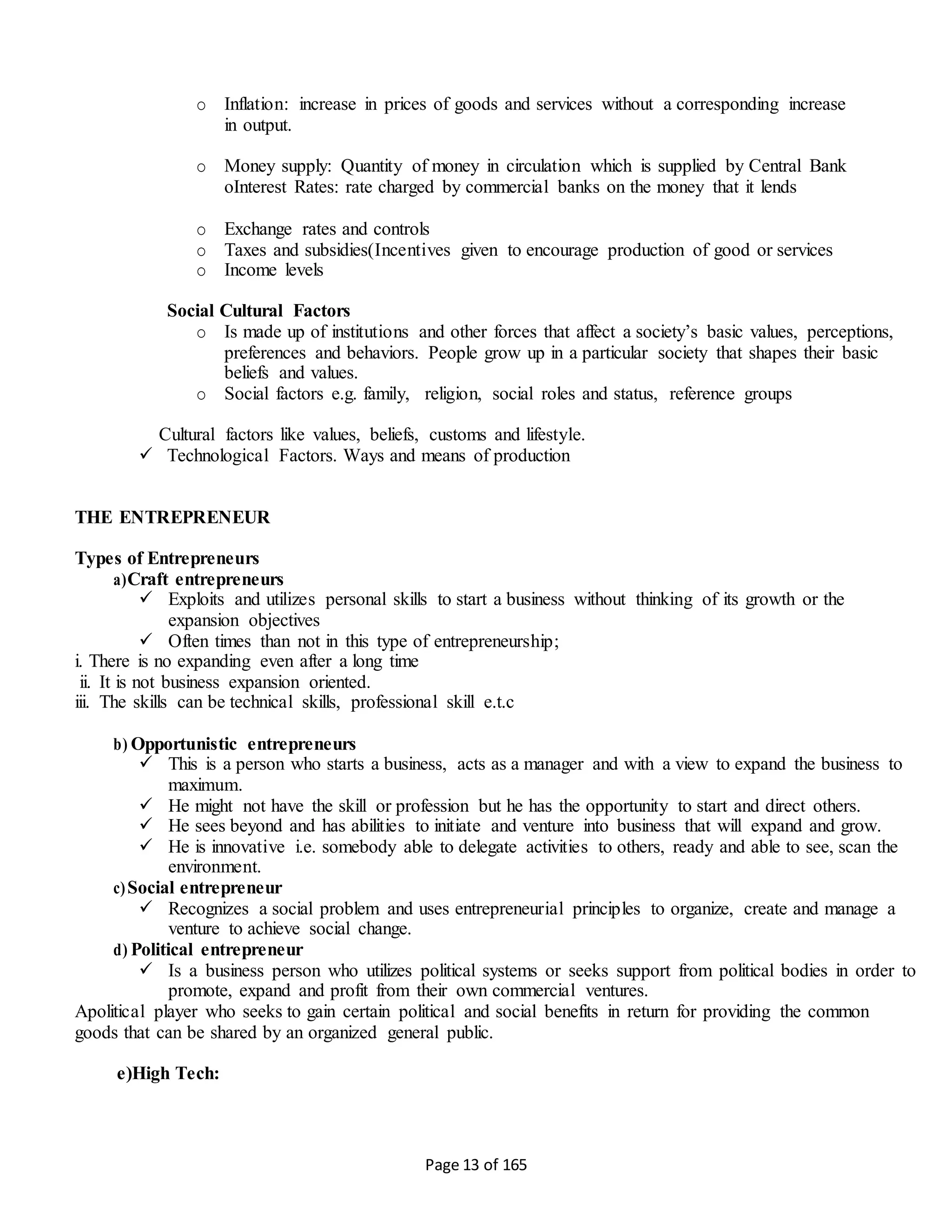 Page 13 of 165
o Inflation: increase in prices of goods and services without a corresponding increase
in output.
o Money supply: Quantity of money in circulation which is supplied by Central Bank
oInterest Rates: rate charged by commercial banks on the money that it lends
o Exchange rates and controls
o Taxes and subsidies(Incentives given to encourage production of good or services
o Income levels
Social Cultural Factors
o Is made up of institutions and other forces that affect a society’s basic values, perceptions,
preferences and behaviors. People grow up in a particular society that shapes their basic
beliefs and values.
o Social factors e.g. family, religion, social roles and status, reference groups
Cultural factors like values, beliefs, customs and lifestyle.
 Technological Factors. Ways and means of production
THE ENTREPRENEUR
Types of Entrepreneurs
a)Craft entrepreneurs
 Exploits and utilizes personal skills to start a business without thinking of its growth or the
expansion objectives
 Often times than not in this type of entrepreneurship;
i. There is no expanding even after a long time
ii. It is not business expansion oriented.
iii. The skills can be technical skills, professional skill e.t.c
b) Opportunistic entrepreneurs
 This is a person who starts a business, acts as a manager and with a view to expand the business to
maximum.
 He might not have the skill or profession but he has the opportunity to start and direct others.
 He sees beyond and has abilities to initiate and venture into business that will expand and grow.
 He is innovative i.e. somebody able to delegate activities to others, ready and able to see, scan the
environment.
c)Social entrepreneur
 Recognizes a social problem and uses entrepreneurial principles to organize, create and manage a
venture to achieve social change.
d) Political entrepreneur
 Is a business person who utilizes political systems or seeks support from political bodies in order to
promote, expand and profit from their own commercial ventures.
Apolitical player who seeks to gain certain political and social benefits in return for providing the common
goods that can be shared by an organized general public.
e)High Tech:
 