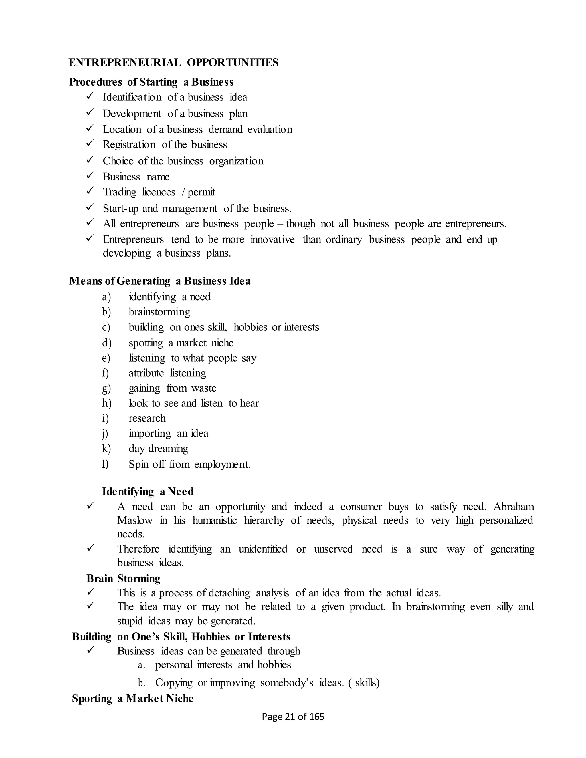 Page 21 of 165
ENTREPRENEURIAL OPPORTUNITIES
Procedures of Starting a Business
 Identification of a business idea
 Development of a business plan
 Location of a business demand evaluation
 Registration of the business
 Choice of the business organization
 Business name
 Trading licences / permit
 Start-up and management of the business.
 All entrepreneurs are business people – though not all business people are entrepreneurs.
 Entrepreneurs tend to be more innovative than ordinary business people and end up
developing a business plans.
Means of Generating a Business Idea
a) identifying a need
b) brainstorming
c) building on ones skill, hobbies or interests
d) spotting a market niche
e) listening to what people say
f) attribute listening
g) gaining from waste
h) look to see and listen to hear
i) research
j) importing an idea
k) day dreaming
l) Spin off from employment.
Identifying a Need
 A need can be an opportunity and indeed a consumer buys to satisfy need. Abraham
Maslow in his humanistic hierarchy of needs, physical needs to very high personalized
needs.
 Therefore identifying an unidentified or unserved need is a sure way of generating
business ideas.
Brain Storming
 This is a process of detaching analysis of an idea from the actual ideas.
 The idea may or may not be related to a given product. In brainstorming even silly and
stupid ideas may be generated.
Building on One’s Skill, Hobbies or Interests
 Business ideas can be generated through
a. personal interests and hobbies
b. Copying or improving somebody’s ideas. ( skills)
Sporting a Market Niche
 