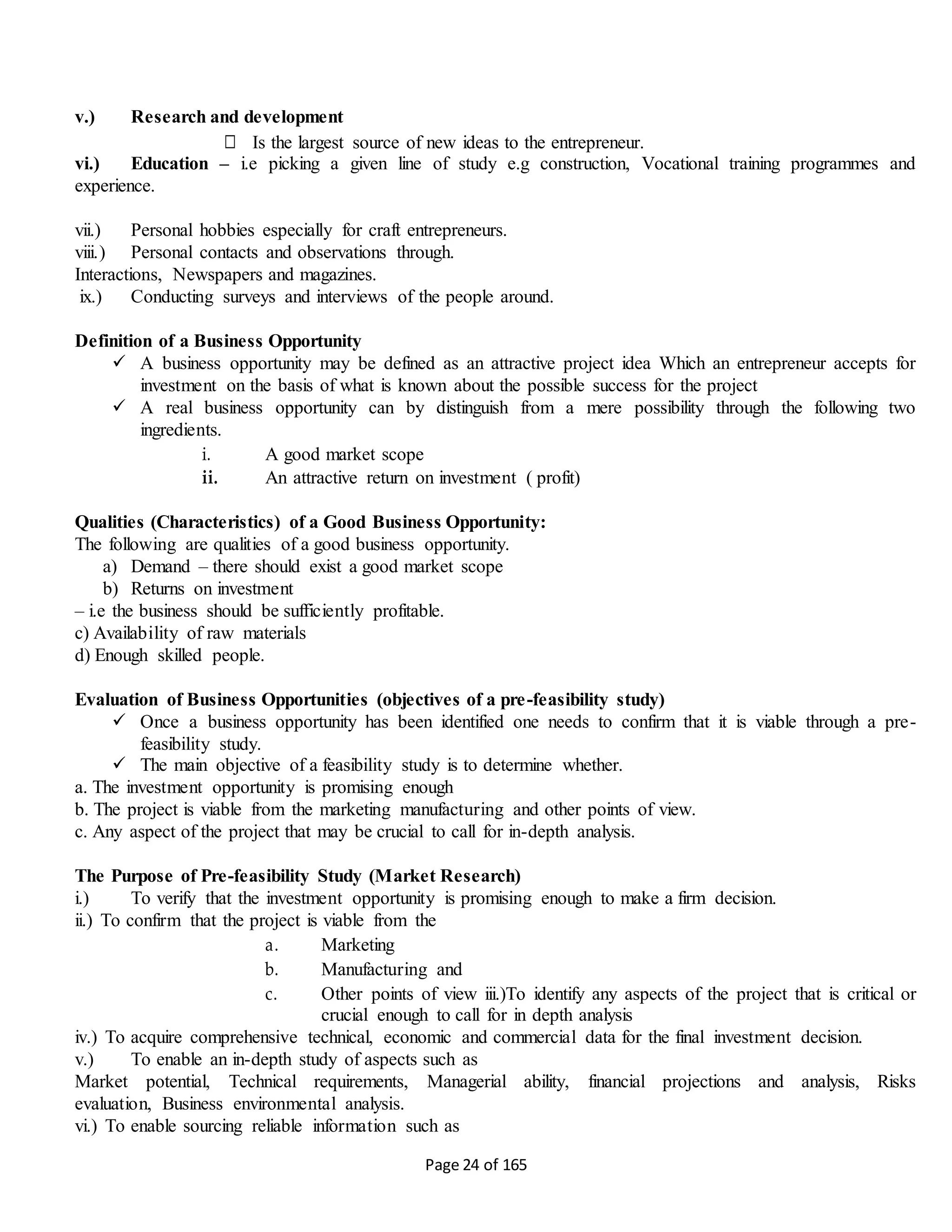 Page 24 of 165
v.) Research and development
□ Is the largest source of new ideas to the entrepreneur.
vi.) Education – i.e picking a given line of study e.g construction, Vocational training programmes and
experience.
vii.) Personal hobbies especially for craft entrepreneurs.
viii.) Personal contacts and observations through.
Interactions, Newspapers and magazines.
ix.) Conducting surveys and interviews of the people around.
Definition of a Business Opportunity
 A business opportunity may be defined as an attractive project idea Which an entrepreneur accepts for
investment on the basis of what is known about the possible success for the project
 A real business opportunity can by distinguish from a mere possibility through the following two
ingredients.
i. A good market scope
ii. An attractive return on investment ( profit)
Qualities (Characteristics) of a Good Business Opportunity:
The following are qualities of a good business opportunity.
a) Demand – there should exist a good market scope
b) Returns on investment
– i.e the business should be sufficiently profitable.
c) Availability of raw materials
d) Enough skilled people.
Evaluation of Business Opportunities (objectives of a pre-feasibility study)
 Once a business opportunity has been identified one needs to confirm that it is viable through a pre-
feasibility study.
 The main objective of a feasibility study is to determine whether.
a. The investment opportunity is promising enough
b. The project is viable from the marketing manufacturing and other points of view.
c. Any aspect of the project that may be crucial to call for in-depth analysis.
The Purpose of Pre-feasibility Study (Market Research)
i.) To verify that the investment opportunity is promising enough to make a firm decision.
ii.) To confirm that the project is viable from the
a. Marketing
b. Manufacturing and
c. Other points of view iii.)To identify any aspects of the project that is critical or
crucial enough to call for in depth analysis
iv.) To acquire comprehensive technical, economic and commercial data for the final investment decision.
v.) To enable an in-depth study of aspects such as
Market potential, Technical requirements, Managerial ability, financial projections and analysis, Risks
evaluation, Business environmental analysis.
vi.) To enable sourcing reliable information such as
 