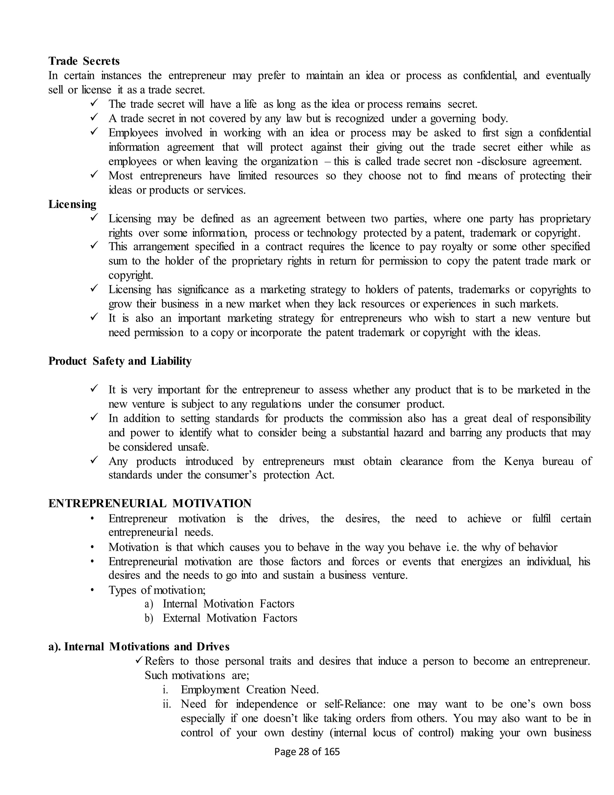 Page 28 of 165
Trade Secrets
In certain instances the entrepreneur may prefer to maintain an idea or process as confidential, and eventually
sell or license it as a trade secret.
 The trade secret will have a life as long as the idea or process remains secret.
 A trade secret in not covered by any law but is recognized under a governing body.
 Employees involved in working with an idea or process may be asked to first sign a confidential
information agreement that will protect against their giving out the trade secret either while as
employees or when leaving the organization – this is called trade secret non -disclosure agreement.
 Most entrepreneurs have limited resources so they choose not to find means of protecting their
ideas or products or services.
Licensing
 Licensing may be defined as an agreement between two parties, where one party has proprietary
rights over some information, process or technology protected by a patent, trademark or copyright.
 This arrangement specified in a contract requires the licence to pay royalty or some other specified
sum to the holder of the proprietary rights in return for permission to copy the patent trade mark or
copyright.
 Licensing has significance as a marketing strategy to holders of patents, trademarks or copyrights to
grow their business in a new market when they lack resources or experiences in such markets.
 It is also an important marketing strategy for entrepreneurs who wish to start a new venture but
need permission to a copy or incorporate the patent trademark or copyright with the ideas.
Product Safety and Liability
 It is very important for the entrepreneur to assess whether any product that is to be marketed in the
new venture is subject to any regulations under the consumer product.
 In addition to setting standards for products the commission also has a great deal of responsibility
and power to identify what to consider being a substantial hazard and barring any products that may
be considered unsafe.
 Any products introduced by entrepreneurs must obtain clearance from the Kenya bureau of
standards under the consumer’s protection Act.
ENTREPRENEURIAL MOTIVATION
• Entrepreneur motivation is the drives, the desires, the need to achieve or fulfil certain
entrepreneurial needs.
• Motivation is that which causes you to behave in the way you behave i.e. the why of behavior
• Entrepreneurial motivation are those factors and forces or events that energizes an individual, his
desires and the needs to go into and sustain a business venture.
• Types of motivation;
a) Internal Motivation Factors
b) External Motivation Factors
a). Internal Motivations and Drives
Refers to those personal traits and desires that induce a person to become an entrepreneur.
Such motivations are;
i. Employment Creation Need.
ii. Need for independence or self-Reliance: one may want to be one’s own boss
especially if one doesn’t like taking orders from others. You may also want to be in
control of your own destiny (internal locus of control) making your own business
 