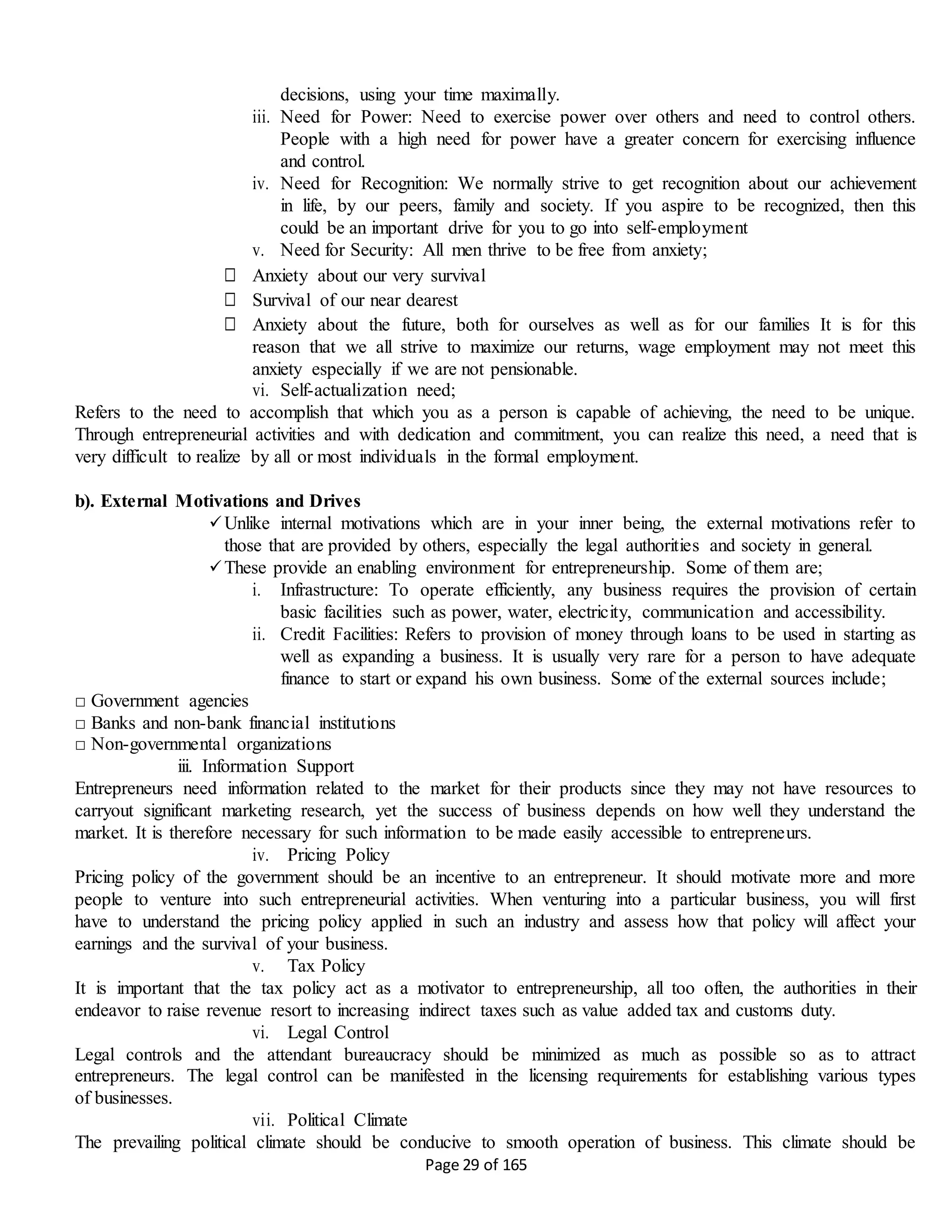 Page 29 of 165
decisions, using your time maximally.
iii. Need for Power: Need to exercise power over others and need to control others.
People with a high need for power have a greater concern for exercising influence
and control.
iv. Need for Recognition: We normally strive to get recognition about our achievement
in life, by our peers, family and society. If you aspire to be recognized, then this
could be an important drive for you to go into self-employment
v. Need for Security: All men thrive to be free from anxiety;
□ Anxiety about our very survival
□ Survival of our near dearest
□ Anxiety about the future, both for ourselves as well as for our families It is for this
reason that we all strive to maximize our returns, wage employment may not meet this
anxiety especially if we are not pensionable.
vi. Self-actualization need;
Refers to the need to accomplish that which you as a person is capable of achieving, the need to be unique.
Through entrepreneurial activities and with dedication and commitment, you can realize this need, a need that is
very difficult to realize by all or most individuals in the formal employment.
b). External Motivations and Drives
Unlike internal motivations which are in your inner being, the external motivations refer to
those that are provided by others, especially the legal authorities and society in general.
These provide an enabling environment for entrepreneurship. Some of them are;
i. Infrastructure: To operate efficiently, any business requires the provision of certain
basic facilities such as power, water, electricity, communication and accessibility.
ii. Credit Facilities: Refers to provision of money through loans to be used in starting as
well as expanding a business. It is usually very rare for a person to have adequate
finance to start or expand his own business. Some of the external sources include;
□ Government agencies
□ Banks and non-bank financial institutions
□ Non-governmental organizations
iii. Information Support
Entrepreneurs need information related to the market for their products since they may not have resources to
carryout significant marketing research, yet the success of business depends on how well they understand the
market. It is therefore necessary for such information to be made easily accessible to entrepreneurs.
iv. Pricing Policy
Pricing policy of the government should be an incentive to an entrepreneur. It should motivate more and more
people to venture into such entrepreneurial activities. When venturing into a particular business, you will first
have to understand the pricing policy applied in such an industry and assess how that policy will affect your
earnings and the survival of your business.
v. Tax Policy
It is important that the tax policy act as a motivator to entrepreneurship, all too often, the authorities in their
endeavor to raise revenue resort to increasing indirect taxes such as value added tax and customs duty.
vi. Legal Control
Legal controls and the attendant bureaucracy should be minimized as much as possible so as to attract
entrepreneurs. The legal control can be manifested in the licensing requirements for establishing various types
of businesses.
vii. Political Climate
The prevailing political climate should be conducive to smooth operation of business. This climate should be
 