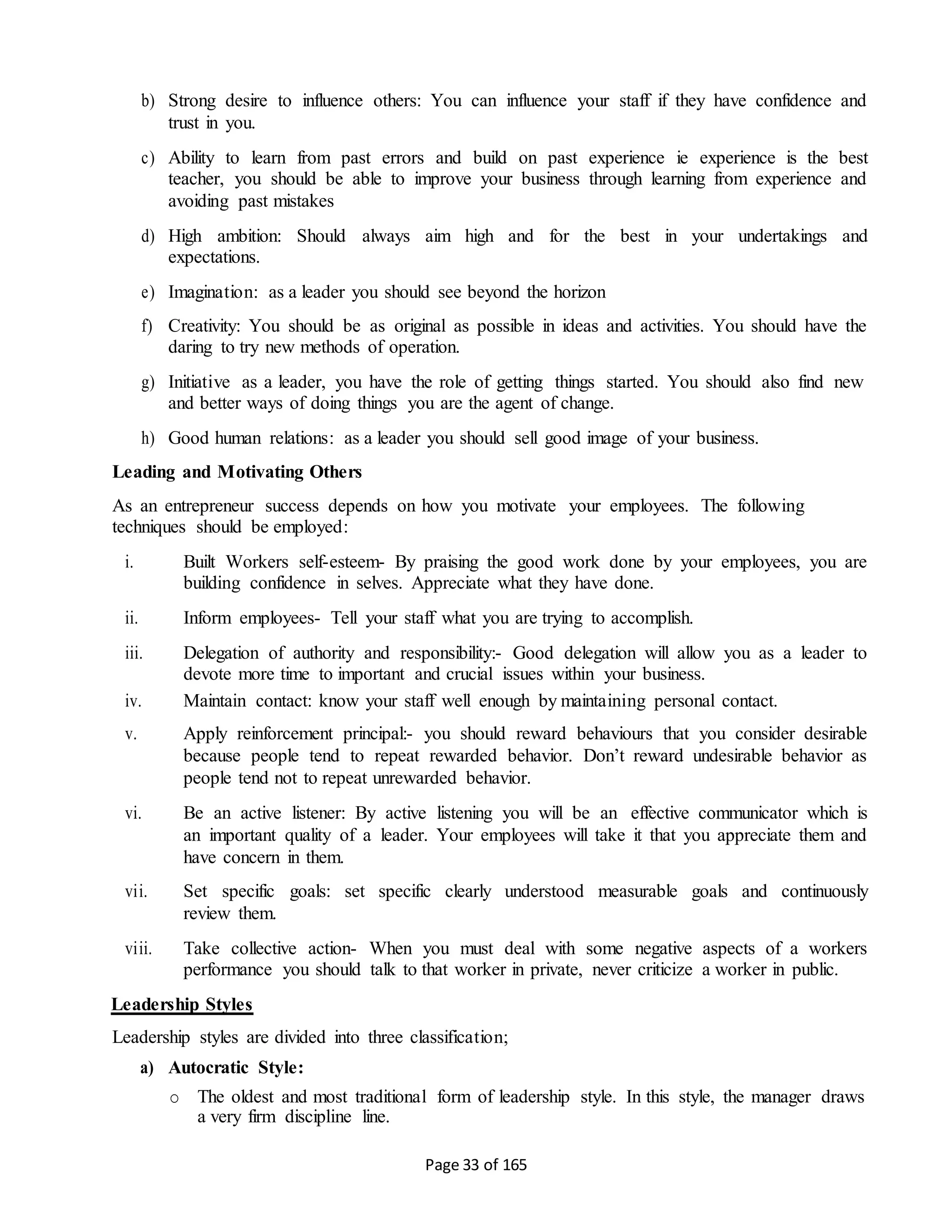 Page 33 of 165
b) Strong desire to influence others: You can influence your staff if they have confidence and
trust in you.
c) Ability to learn from past errors and build on past experience ie experience is the best
teacher, you should be able to improve your business through learning from experience and
avoiding past mistakes
d) High ambition: Should always aim high and for the best in your undertakings and
expectations.
e) Imagination: as a leader you should see beyond the horizon
f) Creativity: You should be as original as possible in ideas and activities. You should have the
daring to try new methods of operation.
g) Initiative as a leader, you have the role of getting things started. You should also find new
and better ways of doing things you are the agent of change.
h) Good human relations: as a leader you should sell good image of your business.
Leading and Motivating Others
As an entrepreneur success depends on how you motivate your employees. The following
techniques should be employed:
i. Built Workers self-esteem- By praising the good work done by your employees, you are
building confidence in selves. Appreciate what they have done.
ii. Inform employees- Tell your staff what you are trying to accomplish.
iii. Delegation of authority and responsibility:- Good delegation will allow you as a leader to
devote more time to important and crucial issues within your business.
iv. Maintain contact: know your staff well enough by maintaining personal contact.
v. Apply reinforcement principal:- you should reward behaviours that you consider desirable
because people tend to repeat rewarded behavior. Don’t reward undesirable behavior as
people tend not to repeat unrewarded behavior.
vi. Be an active listener: By active listening you will be an effective communicator which is
an important quality of a leader. Your employees will take it that you appreciate them and
have concern in them.
vii. Set specific goals: set specific clearly understood measurable goals and continuously
review them.
viii. Take collective action- When you must deal with some negative aspects of a workers
performance you should talk to that worker in private, never criticize a worker in public.
Leadership Styles
Leadership styles are divided into three classification;
a) Autocratic Style:
o The oldest and most traditional form of leadership style. In this style, the manager draws
a very firm discipline line.
 