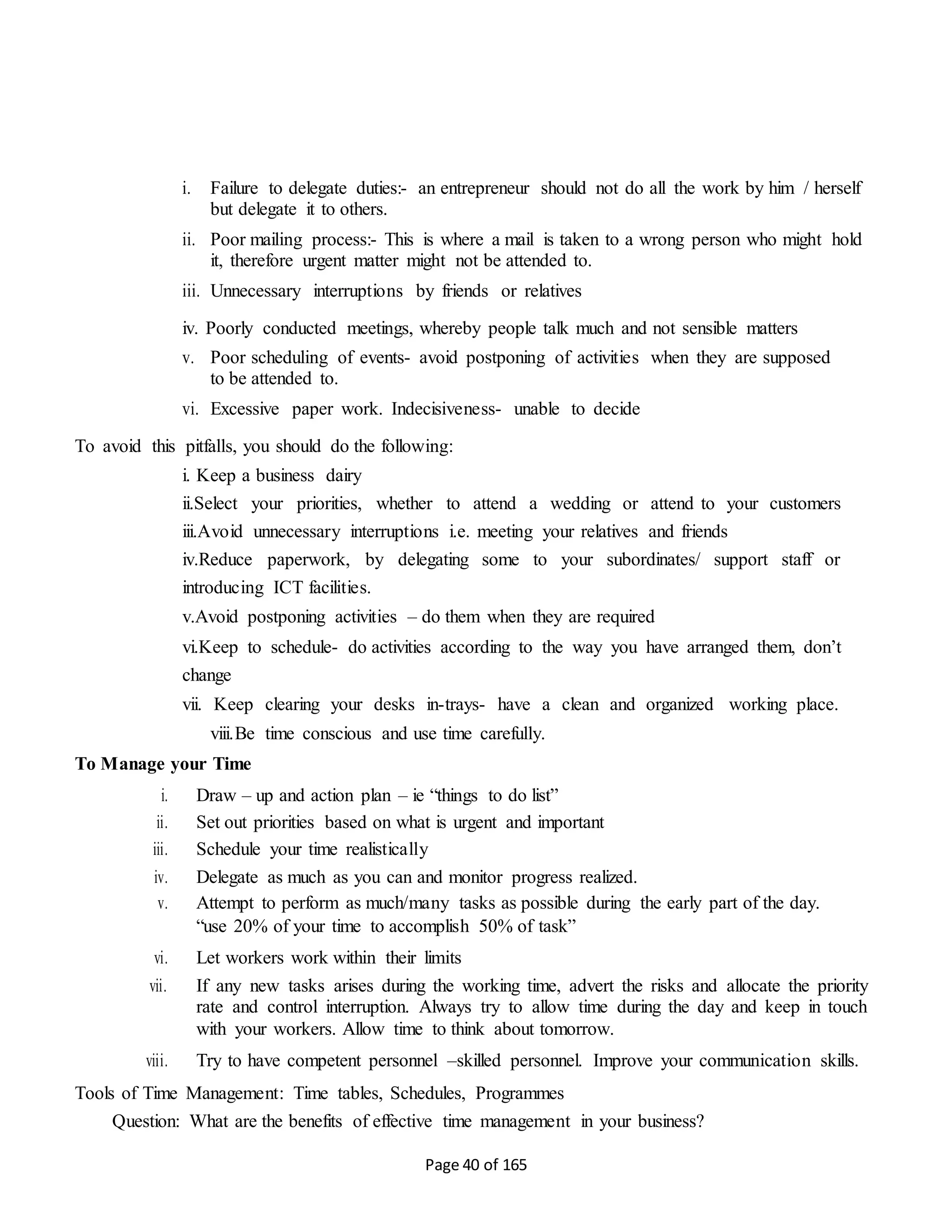 Page 40 of 165
i. Failure to delegate duties:- an entrepreneur should not do all the work by him / herself
but delegate it to others.
ii. Poor mailing process:- This is where a mail is taken to a wrong person who might hold
it, therefore urgent matter might not be attended to.
iii. Unnecessary interruptions by friends or relatives
iv. Poorly conducted meetings, whereby people talk much and not sensible matters
v. Poor scheduling of events- avoid postponing of activities when they are supposed
to be attended to.
vi. Excessive paper work. Indecisiveness- unable to decide
To avoid this pitfalls, you should do the following:
i. Keep a business dairy
ii.Select your priorities, whether to attend a wedding or attend to your customers
iii.Avoid unnecessary interruptions i.e. meeting your relatives and friends
iv.Reduce paperwork, by delegating some to your subordinates/ support staff or
introducing ICT facilities.
v.Avoid postponing activities – do them when they are required
vi.Keep to schedule- do activities according to the way you have arranged them, don’t
change
vii. Keep clearing your desks in-trays- have a clean and organized working place.
viii.Be time conscious and use time carefully.
To Manage your Time
i. Draw – up and action plan – ie “things to do list”
ii. Set out priorities based on what is urgent and important
iii. Schedule your time realistically
iv. Delegate as much as you can and monitor progress realized.
v. Attempt to perform as much/many tasks as possible during the early part of the day.
“use 20% of your time to accomplish 50% of task”
vi. Let workers work within their limits
vii. If any new tasks arises during the working time, advert the risks and allocate the priority
rate and control interruption. Always try to allow time during the day and keep in touch
with your workers. Allow time to think about tomorrow.
viii. Try to have competent personnel –skilled personnel. Improve your communication skills.
Tools of Time Management: Time tables, Schedules, Programmes
Question: What are the benefits of effective time management in your business?
 