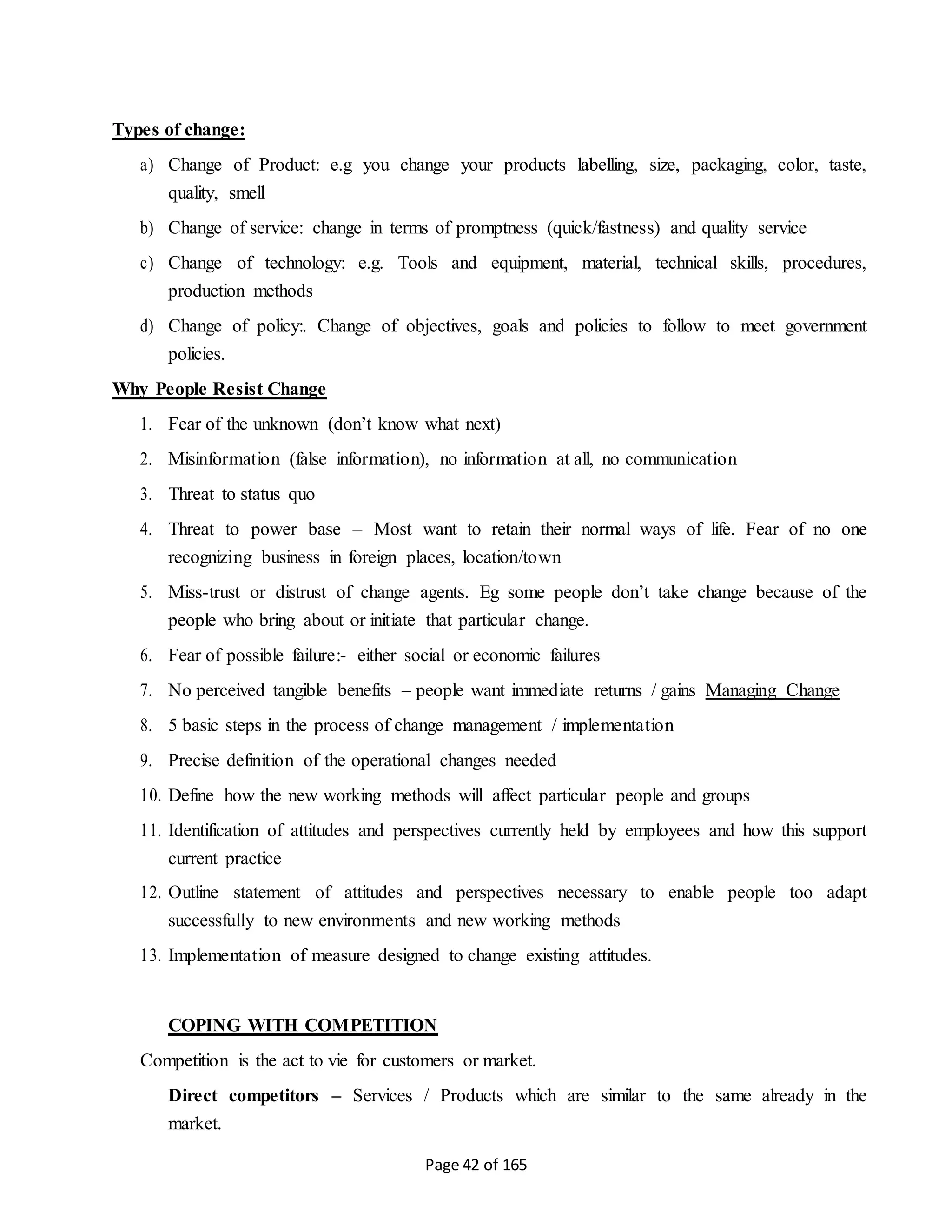 Page 42 of 165
Types of change:
a) Change of Product: e.g you change your products labelling, size, packaging, color, taste,
quality, smell
b) Change of service: change in terms of promptness (quick/fastness) and quality service
c) Change of technology: e.g. Tools and equipment, material, technical skills, procedures,
production methods
d) Change of policy:. Change of objectives, goals and policies to follow to meet government
policies.
Why People Resist Change
1. Fear of the unknown (don’t know what next)
2. Misinformation (false information), no information at all, no communication
3. Threat to status quo
4. Threat to power base – Most want to retain their normal ways of life. Fear of no one
recognizing business in foreign places, location/town
5. Miss-trust or distrust of change agents. Eg some people don’t take change because of the
people who bring about or initiate that particular change.
6. Fear of possible failure:- either social or economic failures
7. No perceived tangible benefits – people want immediate returns / gains Managing Change
8. 5 basic steps in the process of change management / implementation
9. Precise definition of the operational changes needed
10. Define how the new working methods will affect particular people and groups
11. Identification of attitudes and perspectives currently held by employees and how this support
current practice
12. Outline statement of attitudes and perspectives necessary to enable people too adapt
successfully to new environments and new working methods
13. Implementation of measure designed to change existing attitudes.
COPING WITH COMPETITION
Competition is the act to vie for customers or market.
Direct competitors – Services / Products which are similar to the same already in the
market.
 