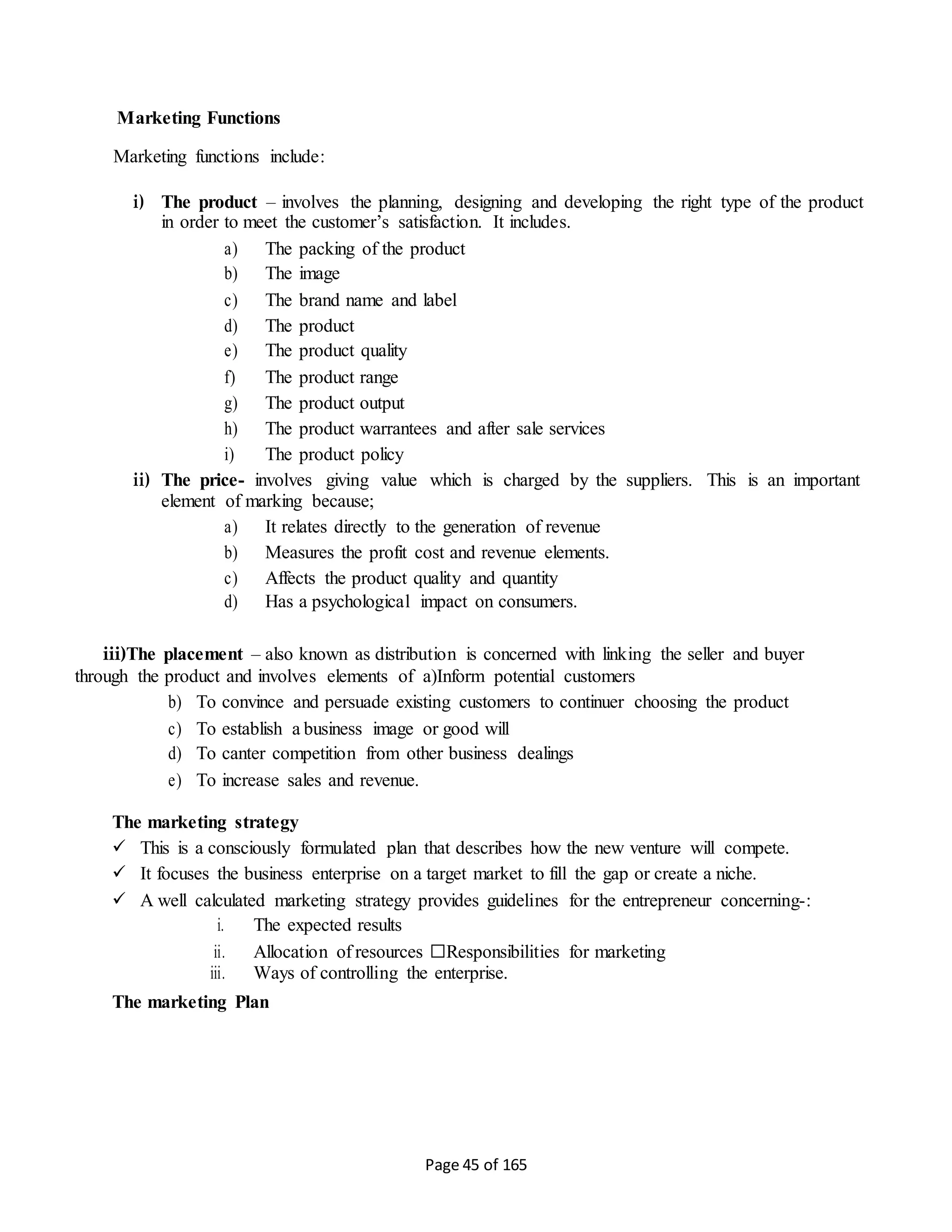 Page 45 of 165
Marketing Functions
Marketing functions include:
i) The product – involves the planning, designing and developing the right type of the product
in order to meet the customer’s satisfaction. It includes.
a) The packing of the product
b) The image
c) The brand name and label
d) The product
e) The product quality
f) The product range
g) The product output
h) The product warrantees and after sale services
i) The product policy
ii) The price- involves giving value which is charged by the suppliers. This is an important
element of marking because;
a) It relates directly to the generation of revenue
b) Measures the profit cost and revenue elements.
c) Affects the product quality and quantity
d) Has a psychological impact on consumers.
iii)The placement – also known as distribution is concerned with linking the seller and buyer
through the product and involves elements of a)Inform potential customers
b) To convince and persuade existing customers to continuer choosing the product
c) To establish a business image or good will
d) To canter competition from other business dealings
e) To increase sales and revenue.
The marketing strategy
 This is a consciously formulated plan that describes how the new venture will compete.
 It focuses the business enterprise on a target market to fill the gap or create a niche.
 A well calculated marketing strategy provides guidelines for the entrepreneur concerning-:
i. The expected results
ii. Allocation of resources □Responsibilities for marketing
iii. Ways of controlling the enterprise.
The marketing Plan
 