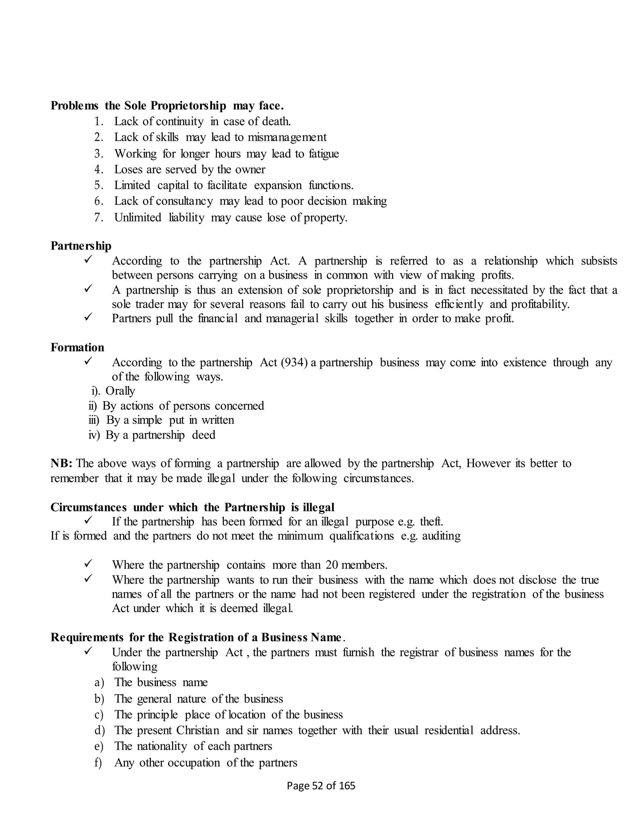 Page 52 of 165
Problems the Sole Proprietorship may face.
1. Lack of continuity in case of death.
2. Lack of skills may lead to mismanagement
3. Working for longer hours may lead to fatigue
4. Loses are served by the owner
5. Limited capital to facilitate expansion functions.
6. Lack of consultancy may lead to poor decision making
7. Unlimited liability may cause lose of property.
Partnership
 According to the partnership Act. A partnership is referred to as a relationship which subsists
between persons carrying on a business in common with view of making profits.
 A partnership is thus an extension of sole proprietorship and is in fact necessitated by the fact that a
sole trader may for several reasons fail to carry out his business efficiently and profitability.
 Partners pull the financial and managerial skills together in order to make profit.
Formation
 According to the partnership Act (934) a partnership business may come into existence through any
of the following ways.
i). Orally
ii) By actions of persons concerned
iii) By a simple put in written
iv) By a partnership deed
NB: The above ways of forming a partnership are allowed by the partnership Act, However its better to
remember that it may be made illegal under the following circumstances.
Circumstances under which the Partnership is illegal
 If the partnership has been formed for an illegal purpose e.g. theft.
If is formed and the partners do not meet the minimum qualifications e.g. auditing
 Where the partnership contains more than 20 members.
 Where the partnership wants to run their business with the name which does not disclose the true
names of all the partners or the name had not been registered under the registration of the business
Act under which it is deemed illegal.
Requirements for the Registration of a Business Name.
 Under the partnership Act , the partners must furnish the registrar of business names for the
following
a) The business name
b) The general nature of the business
c) The principle place of location of the business
d) The present Christian and sir names together with their usual residential address.
e) The nationality of each partners
f) Any other occupation of the partners
 