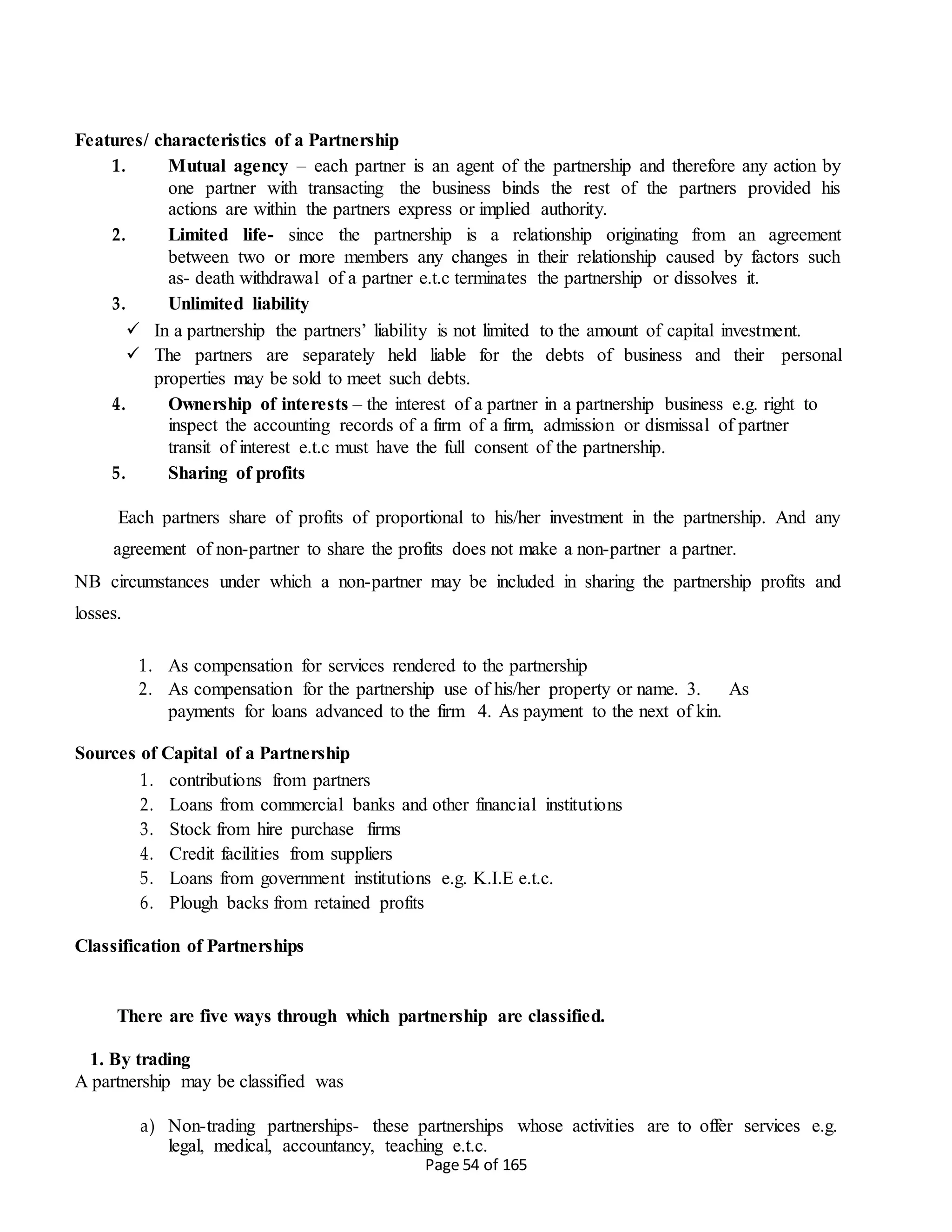 Page 54 of 165
Features/ characteristics of a Partnership
1. Mutual agency – each partner is an agent of the partnership and therefore any action by
one partner with transacting the business binds the rest of the partners provided his
actions are within the partners express or implied authority.
2. Limited life- since the partnership is a relationship originating from an agreement
between two or more members any changes in their relationship caused by factors such
as- death withdrawal of a partner e.t.c terminates the partnership or dissolves it.
3. Unlimited liability
 In a partnership the partners’ liability is not limited to the amount of capital investment.
 The partners are separately held liable for the debts of business and their personal
properties may be sold to meet such debts.
4. Ownership of interests – the interest of a partner in a partnership business e.g. right to
inspect the accounting records of a firm of a firm, admission or dismissal of partner
transit of interest e.t.c must have the full consent of the partnership.
5. Sharing of profits
Each partners share of profits of proportional to his/her investment in the partnership. And any
agreement of non-partner to share the profits does not make a non-partner a partner.
NB circumstances under which a non-partner may be included in sharing the partnership profits and
losses.
1. As compensation for services rendered to the partnership
2. As compensation for the partnership use of his/her property or name. 3. As
payments for loans advanced to the firm 4. As payment to the next of kin.
Sources of Capital of a Partnership
1. contributions from partners
2. Loans from commercial banks and other financial institutions
3. Stock from hire purchase firms
4. Credit facilities from suppliers
5. Loans from government institutions e.g. K.I.E e.t.c.
6. Plough backs from retained profits
Classification of Partnerships
There are five ways through which partnership are classified.
1. By trading
A partnership may be classified was
a) Non-trading partnerships- these partnerships whose activities are to offer services e.g.
legal, medical, accountancy, teaching e.t.c.
 
