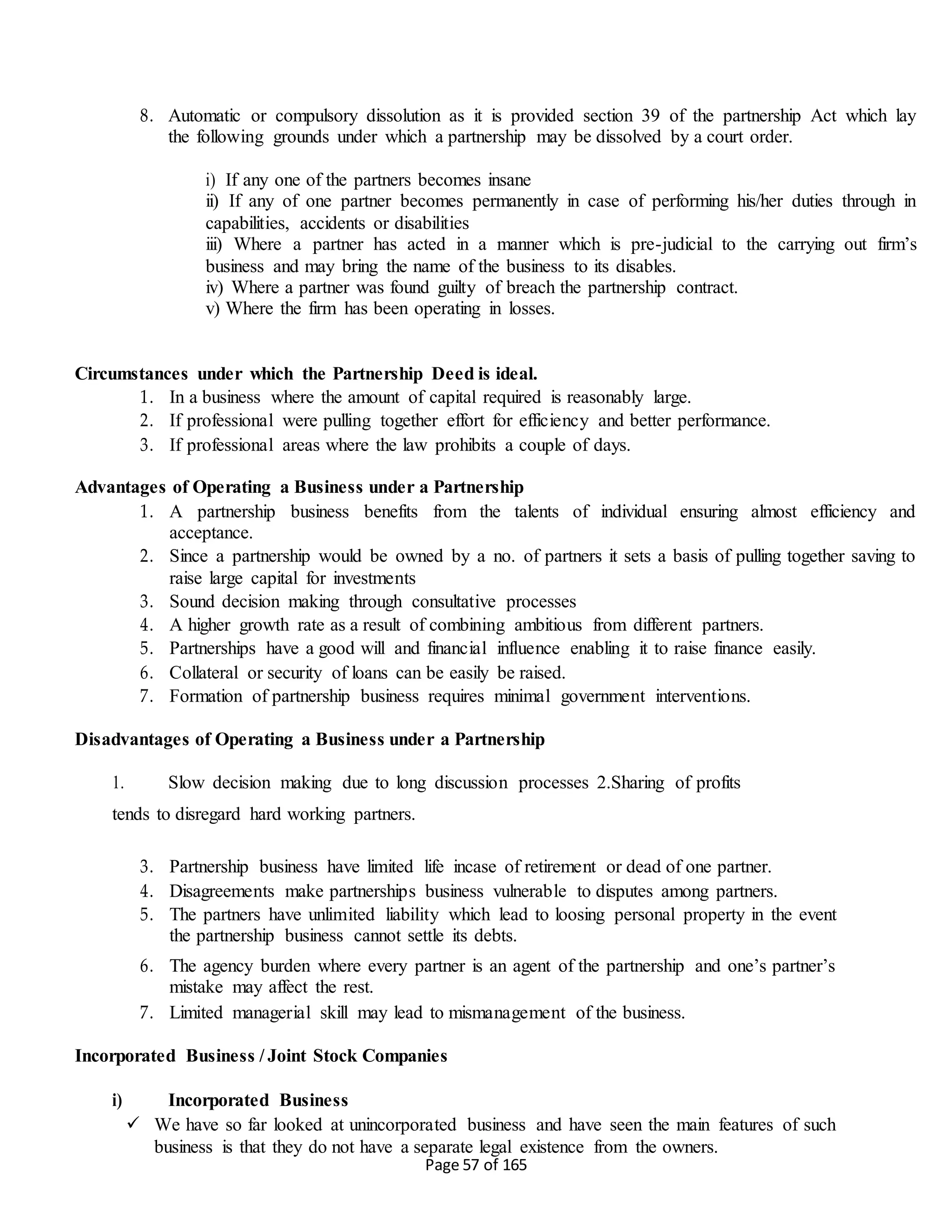 Page 57 of 165
8. Automatic or compulsory dissolution as it is provided section 39 of the partnership Act which lay
the following grounds under which a partnership may be dissolved by a court order.
i) If any one of the partners becomes insane
ii) If any of one partner becomes permanently in case of performing his/her duties through in
capabilities, accidents or disabilities
iii) Where a partner has acted in a manner which is pre-judicial to the carrying out firm’s
business and may bring the name of the business to its disables.
iv) Where a partner was found guilty of breach the partnership contract.
v) Where the firm has been operating in losses.
Circumstances under which the Partnership Deed is ideal.
1. In a business where the amount of capital required is reasonably large.
2. If professional were pulling together effort for efficiency and better performance.
3. If professional areas where the law prohibits a couple of days.
Advantages of Operating a Business under a Partnership
1. A partnership business benefits from the talents of individual ensuring almost efficiency and
acceptance.
2. Since a partnership would be owned by a no. of partners it sets a basis of pulling together saving to
raise large capital for investments
3. Sound decision making through consultative processes
4. A higher growth rate as a result of combining ambitious from different partners.
5. Partnerships have a good will and financial influence enabling it to raise finance easily.
6. Collateral or security of loans can be easily be raised.
7. Formation of partnership business requires minimal government interventions.
Disadvantages of Operating a Business under a Partnership
1. Slow decision making due to long discussion processes 2.Sharing of profits
tends to disregard hard working partners.
3. Partnership business have limited life incase of retirement or dead of one partner.
4. Disagreements make partnerships business vulnerable to disputes among partners.
5. The partners have unlimited liability which lead to loosing personal property in the event
the partnership business cannot settle its debts.
6. The agency burden where every partner is an agent of the partnership and one’s partner’s
mistake may affect the rest.
7. Limited managerial skill may lead to mismanagement of the business.
Incorporated Business / Joint Stock Companies
i) Incorporated Business
 We have so far looked at unincorporated business and have seen the main features of such
business is that they do not have a separate legal existence from the owners.
 