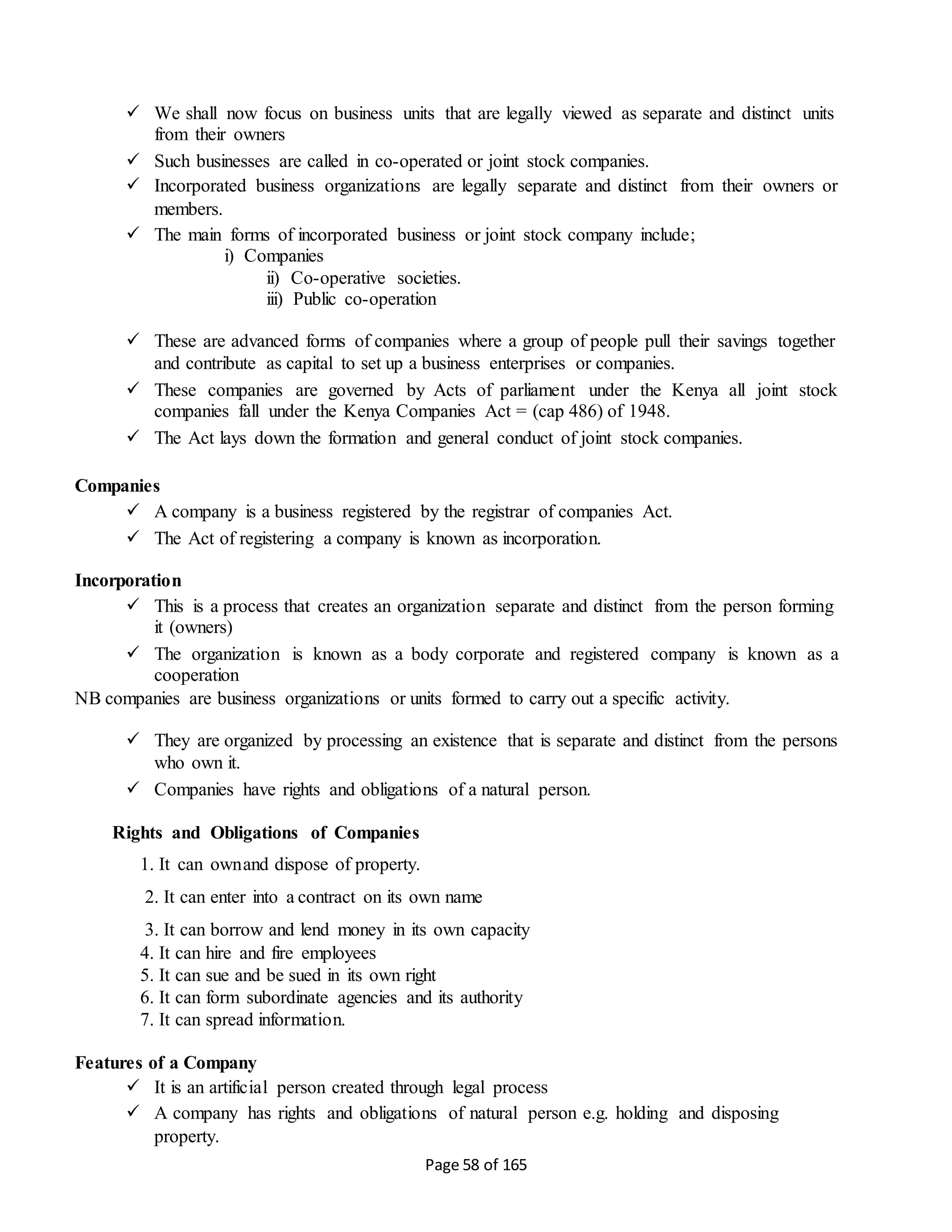 Page 58 of 165
 We shall now focus on business units that are legally viewed as separate and distinct units
from their owners
 Such businesses are called in co-operated or joint stock companies.
 Incorporated business organizations are legally separate and distinct from their owners or
members.
 The main forms of incorporated business or joint stock company include;
i) Companies
ii) Co-operative societies.
iii) Public co-operation
 These are advanced forms of companies where a group of people pull their savings together
and contribute as capital to set up a business enterprises or companies.
 These companies are governed by Acts of parliament under the Kenya all joint stock
companies fall under the Kenya Companies Act = (cap 486) of 1948.
 The Act lays down the formation and general conduct of joint stock companies.
Companies
 A company is a business registered by the registrar of companies Act.
 The Act of registering a company is known as incorporation.
Incorporation
 This is a process that creates an organization separate and distinct from the person forming
it (owners)
 The organization is known as a body corporate and registered company is known as a
cooperation
NB companies are business organizations or units formed to carry out a specific activity.
 They are organized by processing an existence that is separate and distinct from the persons
who own it.
 Companies have rights and obligations of a natural person.
Rights and Obligations of Companies
1. It can ownand dispose of property.
2. It can enter into a contract on its own name
3. It can borrow and lend money in its own capacity
4. It can hire and fire employees
5. It can sue and be sued in its own right
6. It can form subordinate agencies and its authority
7. It can spread information.
Features of a Company
 It is an artificial person created through legal process
 A company has rights and obligations of natural person e.g. holding and disposing
property.
 
