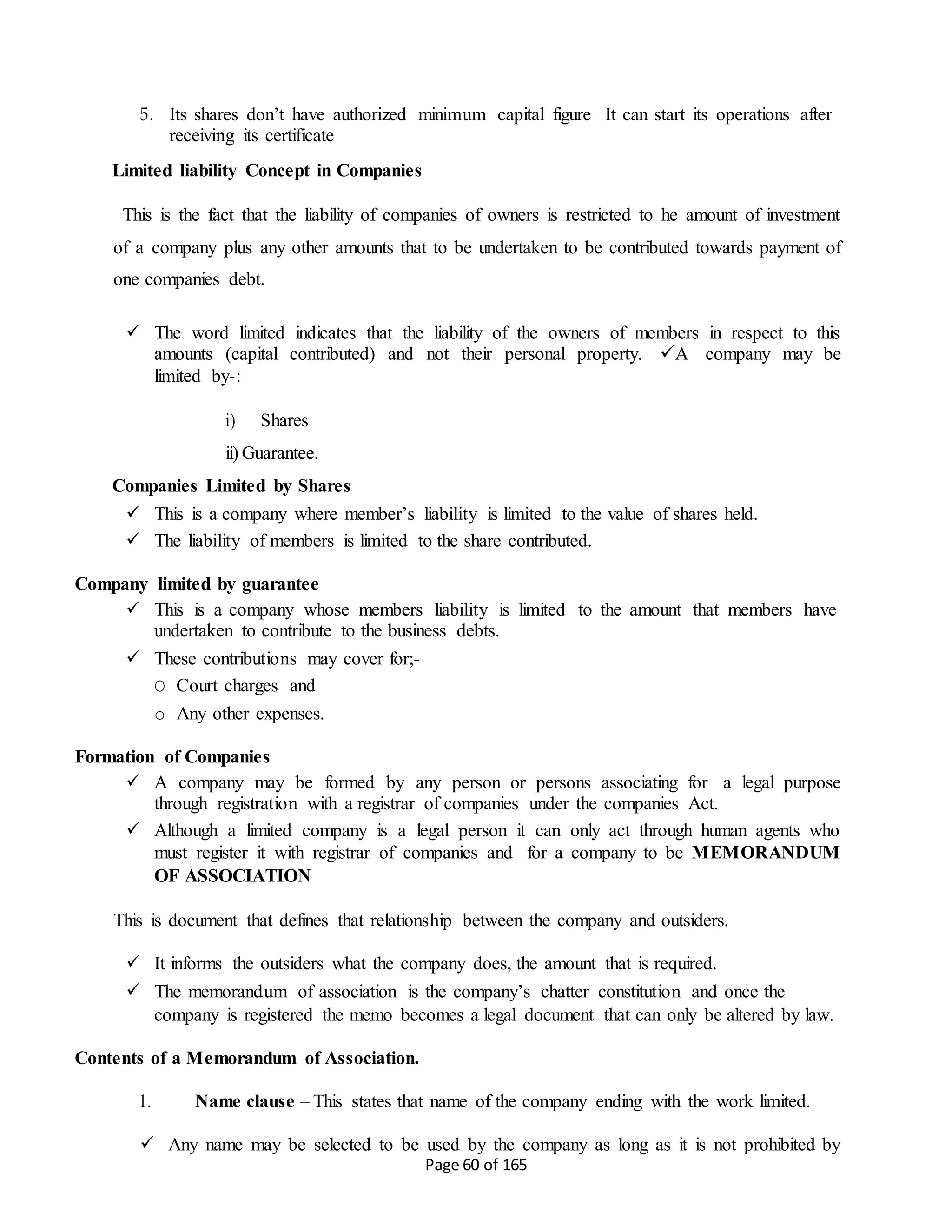 Page 60 of 165
5. Its shares don’t have authorized minimum capital figure It can start its operations after
receiving its certificate
Limited liability Concept in Companies
This is the fact that the liability of companies of owners is restricted to he amount of investment
of a company plus any other amounts that to be undertaken to be contributed towards payment of
one companies debt.
 The word limited indicates that the liability of the owners of members in respect to this
amounts (capital contributed) and not their personal property. A company may be
limited by-:
i) Shares
ii) Guarantee.
Companies Limited by Shares
 This is a company where member’s liability is limited to the value of shares held.
 The liability of members is limited to the share contributed.
Company limited by guarantee
 This is a company whose members liability is limited to the amount that members have
undertaken to contribute to the business debts.
 These contributions may cover for;-
O Court charges and
o Any other expenses.
Formation of Companies
 A company may be formed by any person or persons associating for a legal purpose
through registration with a registrar of companies under the companies Act.
 Although a limited company is a legal person it can only act through human agents who
must register it with registrar of companies and for a company to be MEMORANDUM
OF ASSOCIATION
This is document that defines that relationship between the company and outsiders.
 It informs the outsiders what the company does, the amount that is required.
 The memorandum of association is the company’s chatter constitution and once the
company is registered the memo becomes a legal document that can only be altered by law.
Contents of a Memorandum of Association.
1. Name clause – This states that name of the company ending with the work limited.
 Any name may be selected to be used by the company as long as it is not prohibited by
 