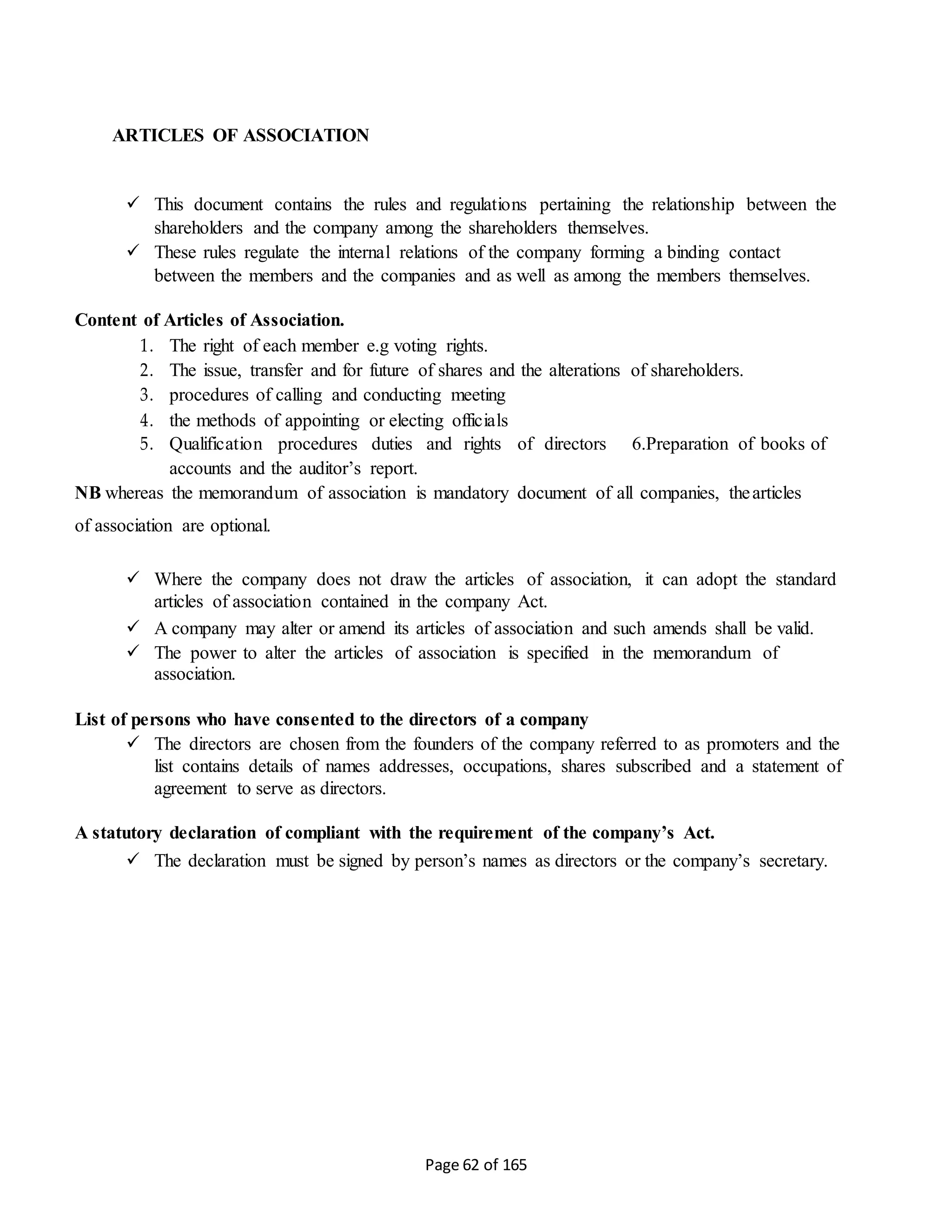 Page 62 of 165
ARTICLES OF ASSOCIATION
 This document contains the rules and regulations pertaining the relationship between the
shareholders and the company among the shareholders themselves.
 These rules regulate the internal relations of the company forming a binding contact
between the members and the companies and as well as among the members themselves.
Content of Articles of Association.
1. The right of each member e.g voting rights.
2. The issue, transfer and for future of shares and the alterations of shareholders.
3. procedures of calling and conducting meeting
4. the methods of appointing or electing officials
5. Qualification procedures duties and rights of directors 6.Preparation of books of
accounts and the auditor’s report.
NB whereas the memorandum of association is mandatory document of all companies, thearticles
of association are optional.
 Where the company does not draw the articles of association, it can adopt the standard
articles of association contained in the company Act.
 A company may alter or amend its articles of association and such amends shall be valid.
 The power to alter the articles of association is specified in the memorandum of
association.
List of persons who have consented to the directors of a company
 The directors are chosen from the founders of the company referred to as promoters and the
list contains details of names addresses, occupations, shares subscribed and a statement of
agreement to serve as directors.
A statutory declaration of compliant with the requirement of the company’s Act.
 The declaration must be signed by person’s names as directors or the company’s secretary.
 