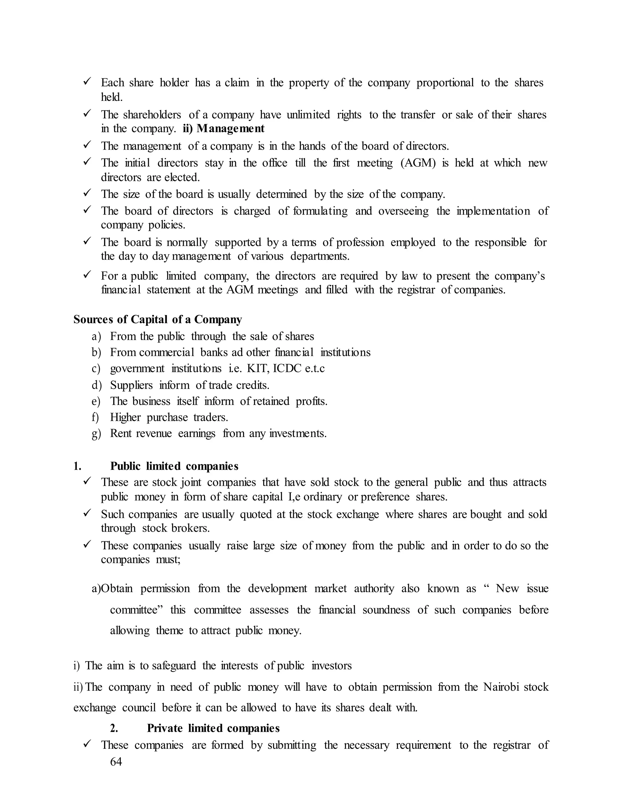 64
 Each share holder has a claim in the property of the company proportional to the shares
held.
 The shareholders of a company have unlimited rights to the transfer or sale of their shares
in the company. ii) Management
 The management of a company is in the hands of the board of directors.
 The initial directors stay in the office till the first meeting (AGM) is held at which new
directors are elected.
 The size of the board is usually determined by the size of the company.
 The board of directors is charged of formulating and overseeing the implementation of
company policies.
 The board is normally supported by a terms of profession employed to the responsible for
the day to day management of various departments.
 For a public limited company, the directors are required by law to present the company’s
financial statement at the AGM meetings and filled with the registrar of companies.
Sources of Capital of a Company
a) From the public through the sale of shares
b) From commercial banks ad other financial institutions
c) government institutions i.e. KIT, ICDC e.t.c
d) Suppliers inform of trade credits.
e) The business itself inform of retained profits.
f) Higher purchase traders.
g) Rent revenue earnings from any investments.
1. Public limited companies
 These are stock joint companies that have sold stock to the general public and thus attracts
public money in form of share capital I,e ordinary or preference shares.
 Such companies are usually quoted at the stock exchange where shares are bought and sold
through stock brokers.
 These companies usually raise large size of money from the public and in order to do so the
companies must;
a)Obtain permission from the development market authority also known as “ New issue
committee” this committee assesses the financial soundness of such companies before
allowing theme to attract public money.
i) The aim is to safeguard the interests of public investors
ii) The company in need of public money will have to obtain permission from the Nairobi stock
exchange council before it can be allowed to have its shares dealt with.
2. Private limited companies
 These companies are formed by submitting the necessary requirement to the registrar of
 