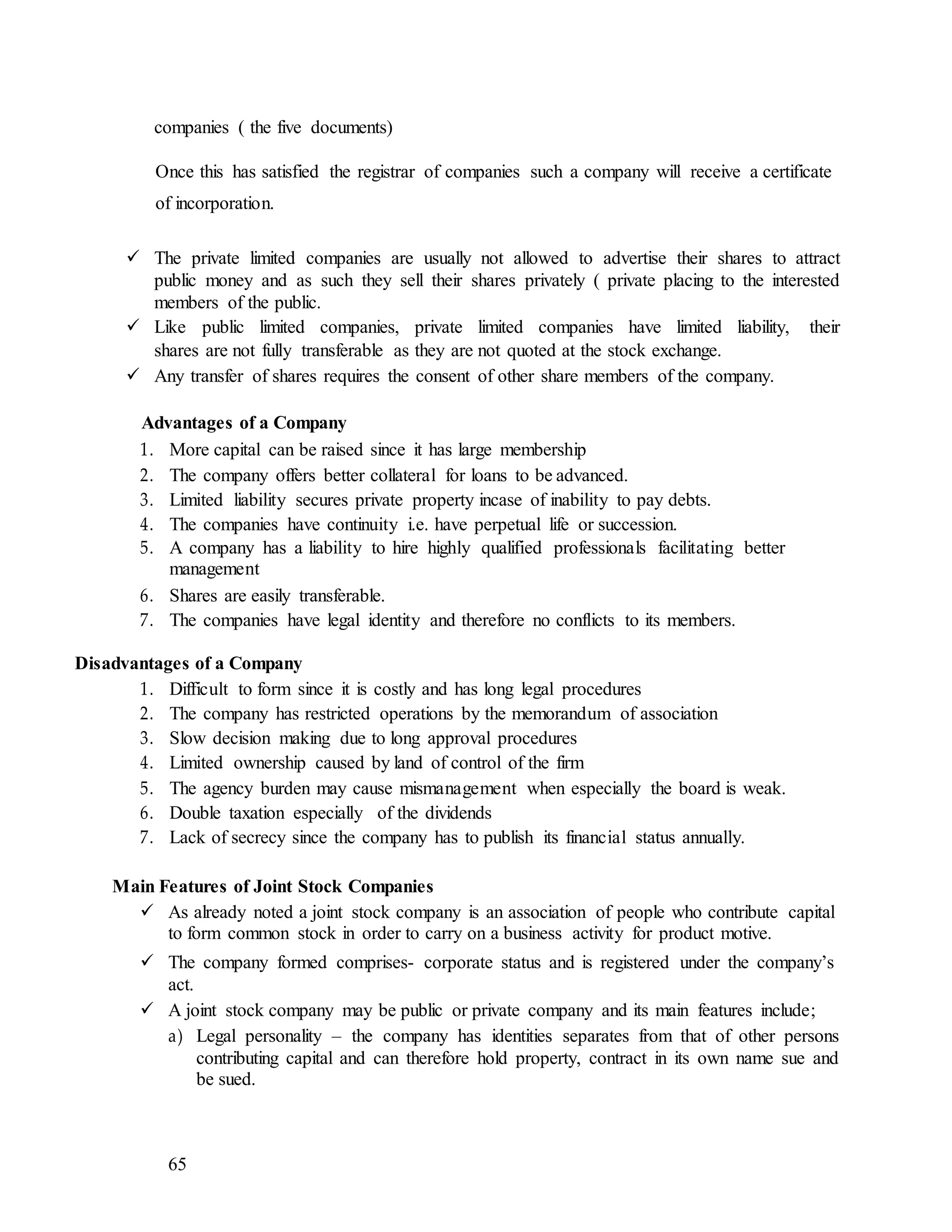 65
companies ( the five documents)
Once this has satisfied the registrar of companies such a company will receive a certificate
of incorporation.
 The private limited companies are usually not allowed to advertise their shares to attract
public money and as such they sell their shares privately ( private placing to the interested
members of the public.
 Like public limited companies, private limited companies have limited liability, their
shares are not fully transferable as they are not quoted at the stock exchange.
 Any transfer of shares requires the consent of other share members of the company.
Advantages of a Company
1. More capital can be raised since it has large membership
2. The company offers better collateral for loans to be advanced.
3. Limited liability secures private property incase of inability to pay debts.
4. The companies have continuity i.e. have perpetual life or succession.
5. A company has a liability to hire highly qualified professionals facilitating better
management
6. Shares are easily transferable.
7. The companies have legal identity and therefore no conflicts to its members.
Disadvantages of a Company
1. Difficult to form since it is costly and has long legal procedures
2. The company has restricted operations by the memorandum of association
3. Slow decision making due to long approval procedures
4. Limited ownership caused by land of control of the firm
5. The agency burden may cause mismanagement when especially the board is weak.
6. Double taxation especially of the dividends
7. Lack of secrecy since the company has to publish its financial status annually.
Main Features of Joint Stock Companies
 As already noted a joint stock company is an association of people who contribute capital
to form common stock in order to carry on a business activity for product motive.
 The company formed comprises- corporate status and is registered under the company’s
act.
 A joint stock company may be public or private company and its main features include;
a) Legal personality – the company has identities separates from that of other persons
contributing capital and can therefore hold property, contract in its own name sue and
be sued.
 