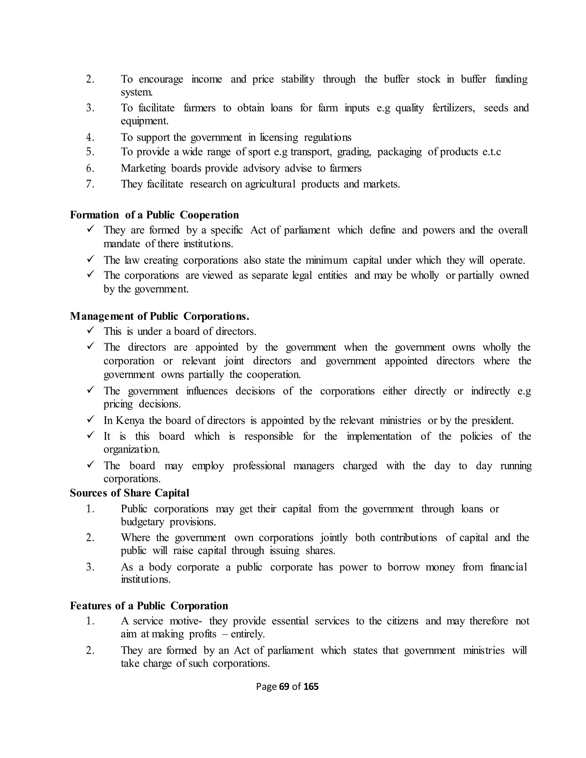 Page 69 of 165
2. To encourage income and price stability through the buffer stock in buffer funding
system.
3. To facilitate farmers to obtain loans for farm inputs e.g quality fertilizers, seeds and
equipment.
4. To support the government in licensing regulations
5. To provide a wide range of sport e.g transport, grading, packaging of products e.t.c
6. Marketing boards provide advisory advise to farmers
7. They facilitate research on agricultural products and markets.
Formation of a Public Cooperation
 They are formed by a specific Act of parliament which define and powers and the overall
mandate of there institutions.
 The law creating corporations also state the minimum capital under which they will operate.
 The corporations are viewed as separate legal entities and may be wholly or partially owned
by the government.
Management of Public Corporations.
 This is under a board of directors.
 The directors are appointed by the government when the government owns wholly the
corporation or relevant joint directors and government appointed directors where the
government owns partially the cooperation.
 The government influences decisions of the corporations either directly or indirectly e.g
pricing decisions.
 In Kenya the board of directors is appointed by the relevant ministries or by the president.
 It is this board which is responsible for the implementation of the policies of the
organization.
 The board may employ professional managers charged with the day to day running
corporations.
Sources of Share Capital
1. Public corporations may get their capital from the government through loans or
budgetary provisions.
2. Where the government own corporations jointly both contributions of capital and the
public will raise capital through issuing shares.
3. As a body corporate a public corporate has power to borrow money from financial
institutions.
Features of a Public Corporation
1. A service motive- they provide essential services to the citizens and may therefore not
aim at making profits – entirely.
2. They are formed by an Act of parliament which states that government ministries will
take charge of such corporations.
 