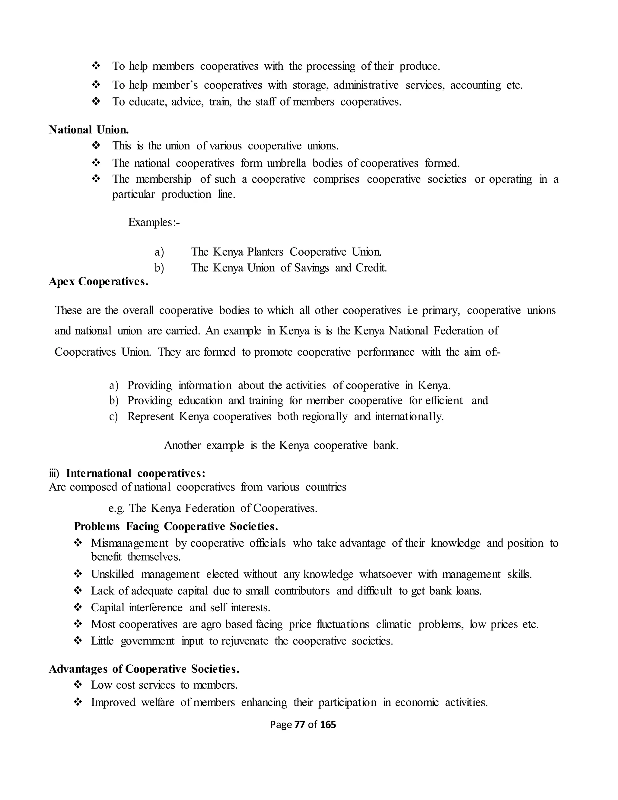 Page 77 of 165
 To help members cooperatives with the processing of their produce.
 To help member’s cooperatives with storage, administrative services, accounting etc.
 To educate, advice, train, the staff of members cooperatives.
National Union.
 This is the union of various cooperative unions.
 The national cooperatives form umbrella bodies of cooperatives formed.
 The membership of such a cooperative comprises cooperative societies or operating in a
particular production line.
Examples:-
a) The Kenya Planters Cooperative Union.
b) The Kenya Union of Savings and Credit.
Apex Cooperatives.
These are the overall cooperative bodies to which all other cooperatives i.e primary, cooperative unions
and national union are carried. An example in Kenya is is the Kenya National Federation of
Cooperatives Union. They are formed to promote cooperative performance with the aim of:-
a) Providing information about the activities of cooperative in Kenya.
b) Providing education and training for member cooperative for efficient and
c) Represent Kenya cooperatives both regionally and internationally.
Another example is the Kenya cooperative bank.
iii) International cooperatives:
Are composed of national cooperatives from various countries
e.g. The Kenya Federation of Cooperatives.
Problems Facing Cooperative Societies.
 Mismanagement by cooperative officials who take advantage of their knowledge and position to
benefit themselves.
 Unskilled management elected without any knowledge whatsoever with management skills.
 Lack of adequate capital due to small contributors and difficult to get bank loans.
 Capital interference and self interests.
 Most cooperatives are agro based facing price fluctuations climatic problems, low prices etc.
 Little government input to rejuvenate the cooperative societies.
Advantages of Cooperative Societies.
 Low cost services to members.
 Improved welfare of members enhancing their participation in economic activities.
 