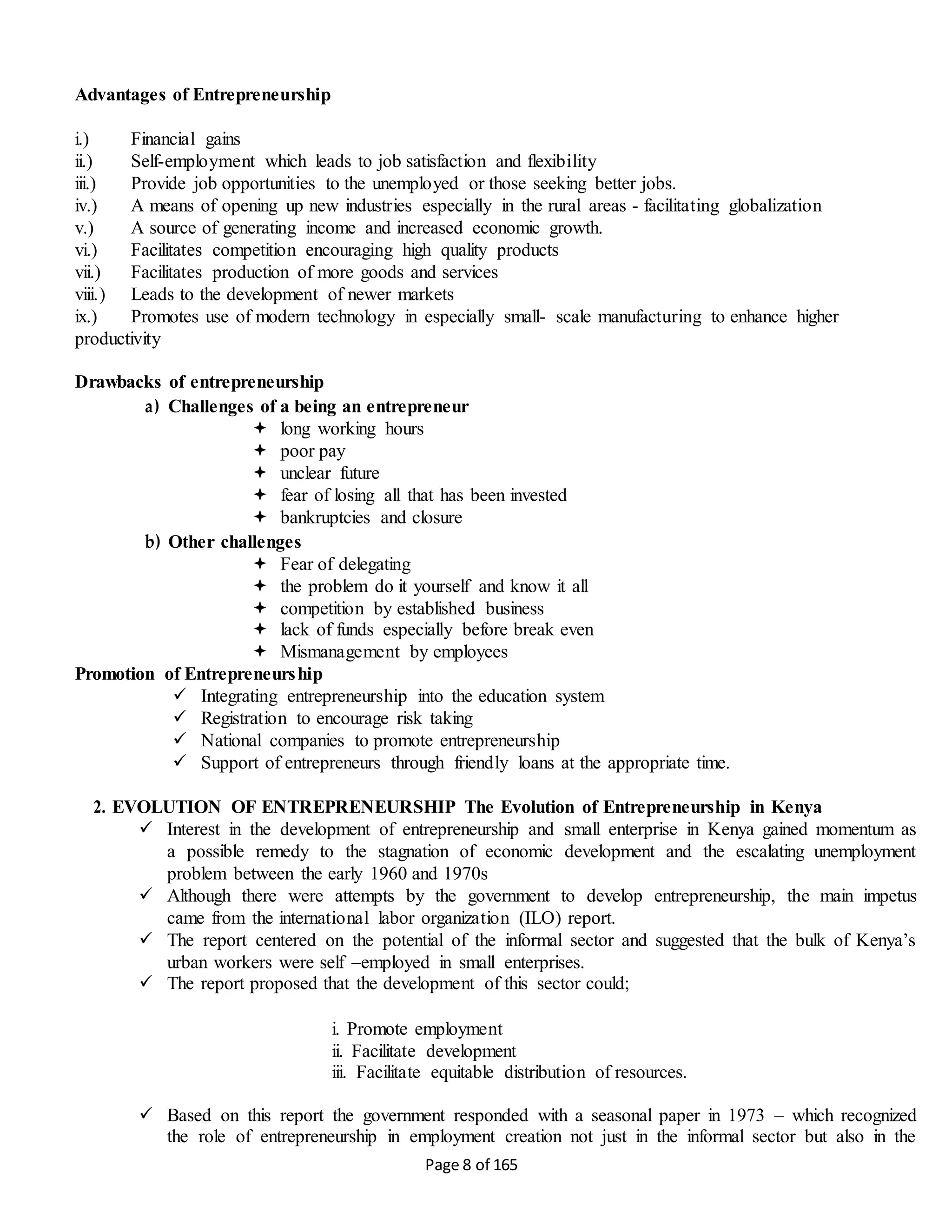 Page 8 of 165
Advantages of Entrepreneurship
i.) Financial gains
ii.) Self-employment which leads to job satisfaction and flexibility
iii.) Provide job opportunities to the unemployed or those seeking better jobs.
iv.) A means of opening up new industries especially in the rural areas - facilitating globalization
v.) A source of generating income and increased economic growth.
vi.) Facilitates competition encouraging high quality products
vii.) Facilitates production of more goods and services
viii.) Leads to the development of newer markets
ix.) Promotes use of modern technology in especially small- scale manufacturing to enhance higher
productivity
Drawbacks of entrepreneurship
a) Challenges of a being an entrepreneur
 long working hours
 poor pay
 unclear future
 fear of losing all that has been invested
 bankruptcies and closure
b) Other challenges
 Fear of delegating
 the problem do it yourself and know it all
 competition by established business
 lack of funds especially before break even
 Mismanagement by employees
Promotion of Entrepreneurship
 Integrating entrepreneurship into the education system
 Registration to encourage risk taking
 National companies to promote entrepreneurship
 Support of entrepreneurs through friendly loans at the appropriate time.
2. EVOLUTION OF ENTREPRENEURSHIP The Evolution of Entrepreneurship in Kenya
 Interest in the development of entrepreneurship and small enterprise in Kenya gained momentum as
a possible remedy to the stagnation of economic development and the escalating unemployment
problem between the early 1960 and 1970s
 Although there were attempts by the government to develop entrepreneurship, the main impetus
came from the international labor organization (ILO) report.
 The report centered on the potential of the informal sector and suggested that the bulk of Kenya’s
urban workers were self –employed in small enterprises.
 The report proposed that the development of this sector could;
i. Promote employment
ii. Facilitate development
iii. Facilitate equitable distribution of resources.
 Based on this report the government responded with a seasonal paper in 1973 – which recognized
the role of entrepreneurship in employment creation not just in the informal sector but also in the
 
