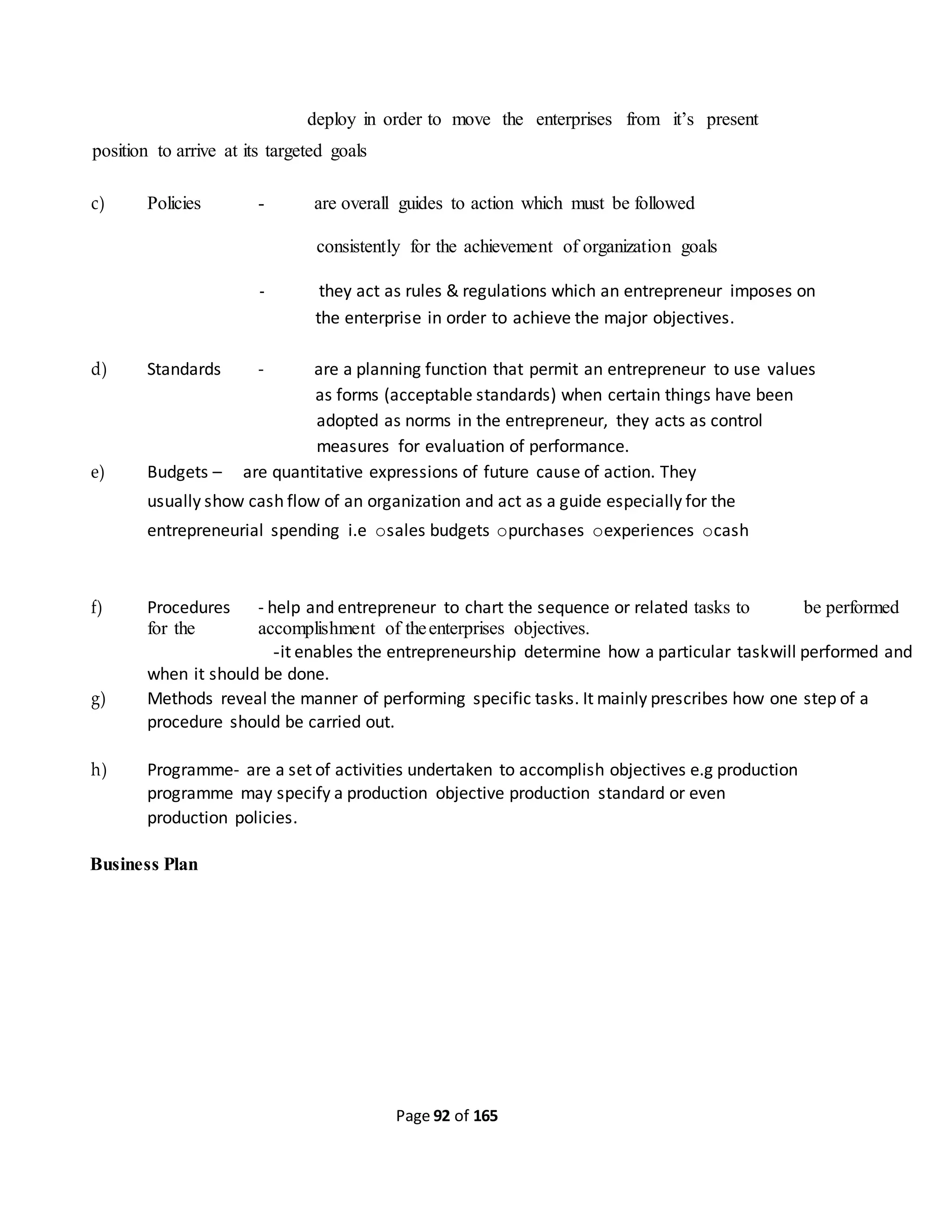 Page 92 of 165
deploy in order to move the enterprises from it’s present
position to arrive at its targeted goals
c) Policies - are overall guides to action which must be followed
consistently for the achievement of organization goals
- they act as rules & regulations which an entrepreneur imposes on
the enterprise in order to achieve the major objectives.
d) Standards - are a planning function that permit an entrepreneur to use values
as forms (acceptable standards) when certain things have been
adopted as norms in the entrepreneur, they acts as control
measures for evaluation of performance.
e) Budgets – are quantitative expressions of future cause of action. They
usually show cash flow of an organization and act as a guide especially for the
entrepreneurial spending i.e osales budgets opurchases oexperiences ocash
f) Procedures - help and entrepreneur to chart the sequence or related tasks to be performed
for the accomplishment of theenterprises objectives.
-it enables the entrepreneurship determine how a particular taskwill performed and
when it should be done.
g) Methods reveal the manner of performing specific tasks. It mainly prescribes how one step of a
procedure should be carried out.
h) Programme- are a set of activities undertaken to accomplish objectives e.g production
programme may specify a production objective production standard or even
production policies.
Business Plan
 