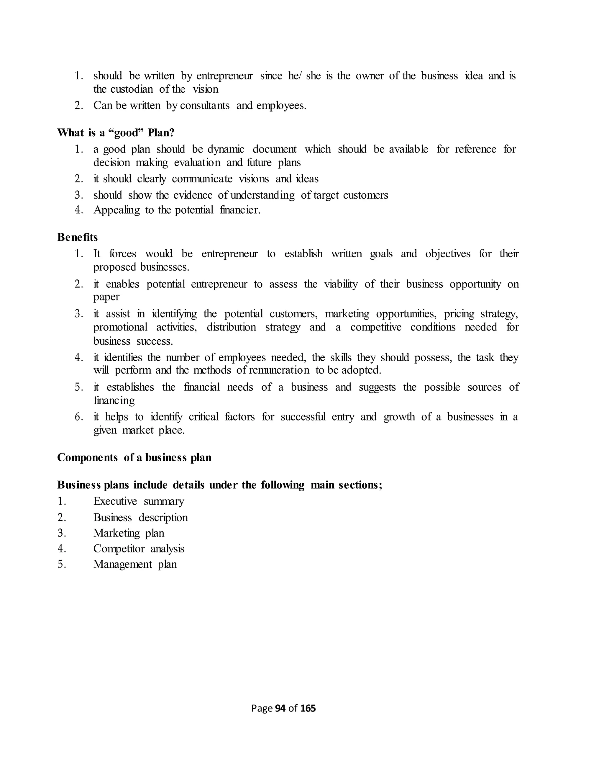 Page 94 of 165
1. should be written by entrepreneur since he/ she is the owner of the business idea and is
the custodian of the vision
2. Can be written by consultants and employees.
What is a “good” Plan?
1. a good plan should be dynamic document which should be available for reference for
decision making evaluation and future plans
2. it should clearly communicate visions and ideas
3. should show the evidence of understanding of target customers
4. Appealing to the potential financier.
Benefits
1. It forces would be entrepreneur to establish written goals and objectives for their
proposed businesses.
2. it enables potential entrepreneur to assess the viability of their business opportunity on
paper
3. it assist in identifying the potential customers, marketing opportunities, pricing strategy,
promotional activities, distribution strategy and a competitive conditions needed for
business success.
4. it identifies the number of employees needed, the skills they should possess, the task they
will perform and the methods of remuneration to be adopted.
5. it establishes the financial needs of a business and suggests the possible sources of
financing
6. it helps to identify critical factors for successful entry and growth of a businesses in a
given market place.
Components of a business plan
Business plans include details under the following main sections;
1. Executive summary
2. Business description
3. Marketing plan
4. Competitor analysis
5. Management plan
 