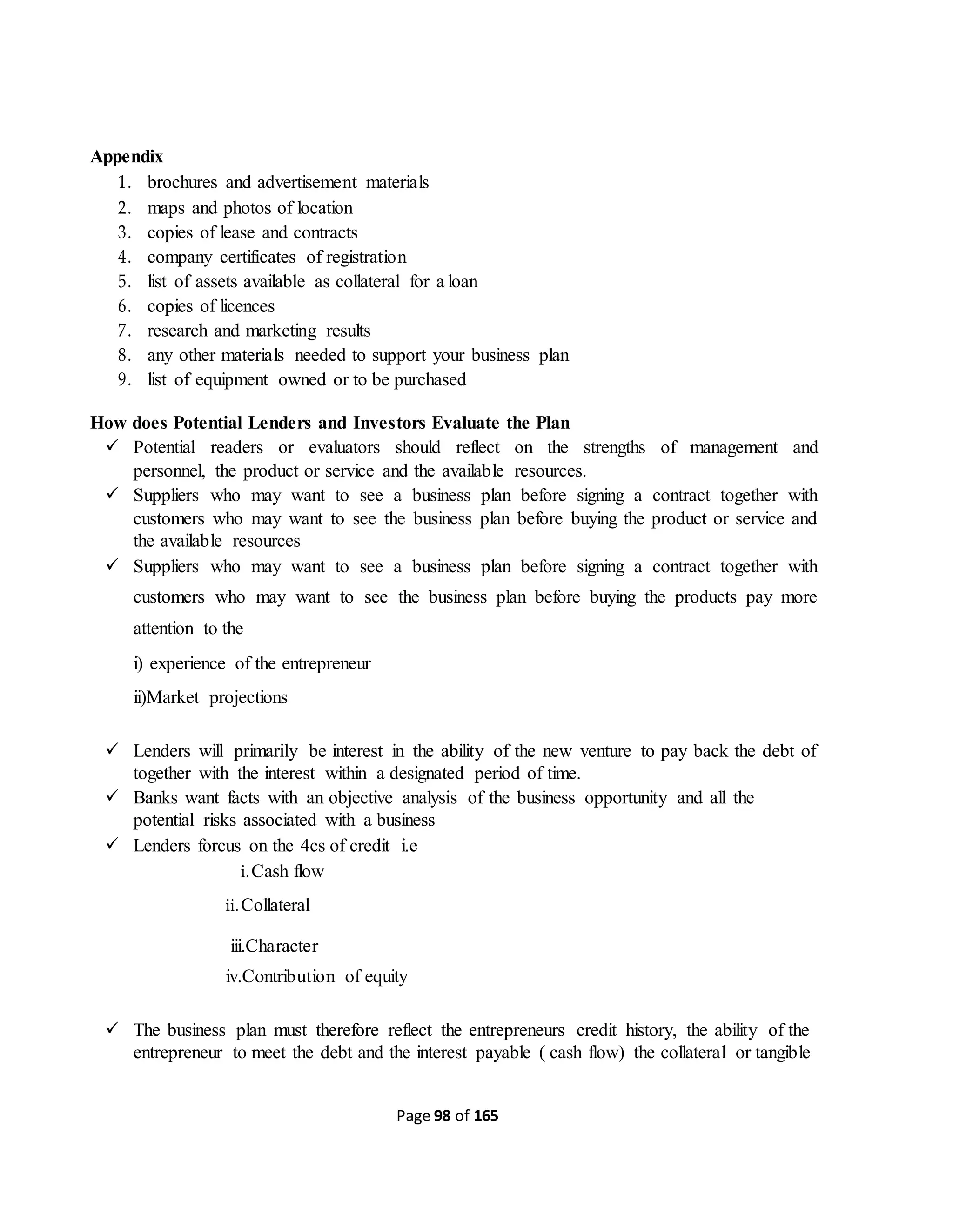 Page 98 of 165
Appendix
1. brochures and advertisement materials
2. maps and photos of location
3. copies of lease and contracts
4. company certificates of registration
5. list of assets available as collateral for a loan
6. copies of licences
7. research and marketing results
8. any other materials needed to support your business plan
9. list of equipment owned or to be purchased
How does Potential Lenders and Investors Evaluate the Plan
 Potential readers or evaluators should reflect on the strengths of management and
personnel, the product or service and the available resources.
 Suppliers who may want to see a business plan before signing a contract together with
customers who may want to see the business plan before buying the product or service and
the available resources
 Suppliers who may want to see a business plan before signing a contract together with
customers who may want to see the business plan before buying the products pay more
attention to the
i) experience of the entrepreneur
ii)Market projections
 Lenders will primarily be interest in the ability of the new venture to pay back the debt of
together with the interest within a designated period of time.
 Banks want facts with an objective analysis of the business opportunity and all the
potential risks associated with a business
 Lenders forcus on the 4cs of credit i.e
i.Cash flow
ii.Collateral
iii.Character
iv.Contribution of equity
 The business plan must therefore reflect the entrepreneurs credit history, the ability of the
entrepreneur to meet the debt and the interest payable ( cash flow) the collateral or tangible
 