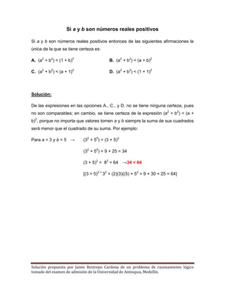 Solución propuesta por Jaime Restrepo Cardona de un problema de razonamiento lógico
tomado del examen de admisión de la Universidad de Antioquia, Medellín.
Si a y b son números reales positivos
Si a y b son números reales positivos entonces de las siguientes afirmaciones la
única de la que se tiene certeza es:
A. (a2
+ b2
) < (1 + b)2
B. (a2
+ b2
) < (a + b)2
C. (a2
+ b2
) < (a + 1)2
D. (a2
+ b2
) < (1 + 1)2
Solución:
De las expresiones en las opciones A., C., y D. no se tiene ninguna certeza, pues
no son comparables; en cambio, se tiene certeza de la expresión (a2
+ b2
) < (a +
b)2
, porque no importa que valores tomen a y b siempre la suma de sus cuadrados
será menor que el cuadrado de su suma. Por ejemplo:
Para a = 3 y b = 5 → (32
+ 55
) < (3 + 5)2
(32
+ 55
) = 9 + 25 = 34
(3 + 5)2
= 82
= 64 →34 < 64
[(3 + 5)2 =
32
+ (2)(3)((5) + 52
= 9 + 30 + 25 = 64]
 